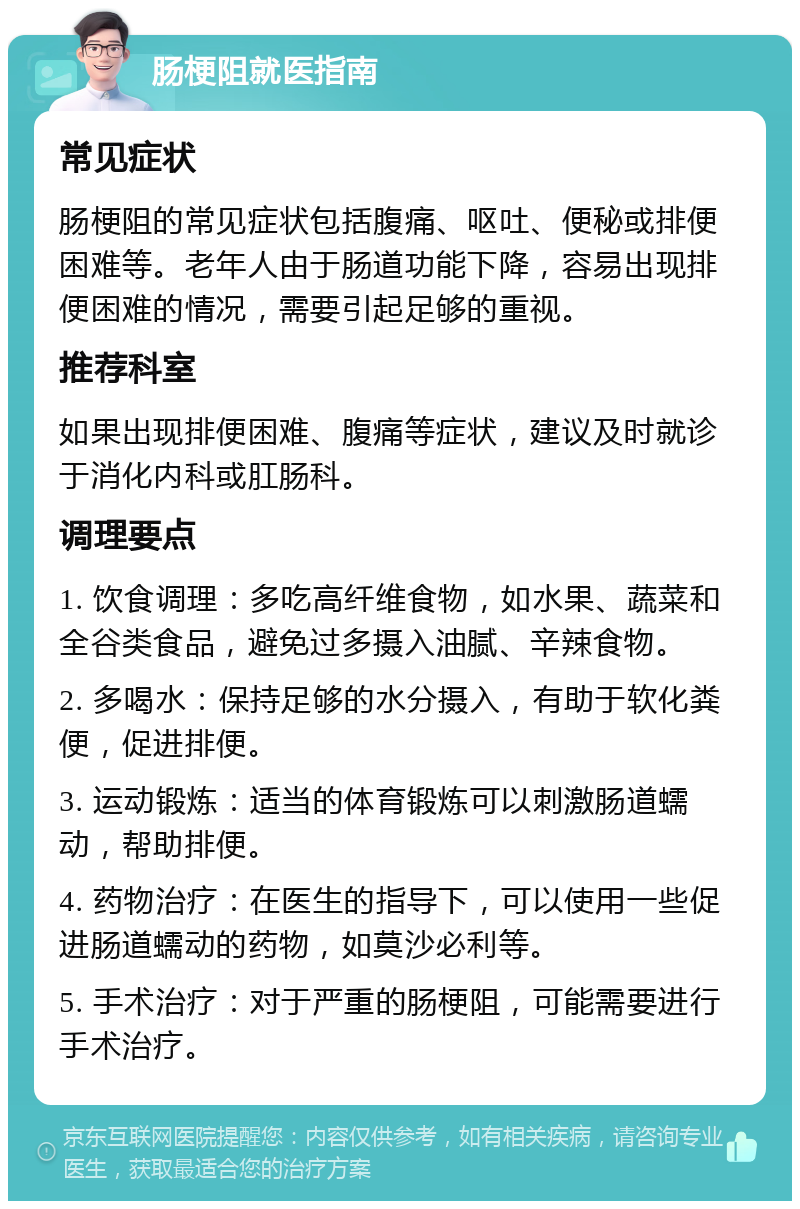 肠梗阻就医指南 常见症状 肠梗阻的常见症状包括腹痛、呕吐、便秘或排便困难等。老年人由于肠道功能下降，容易出现排便困难的情况，需要引起足够的重视。 推荐科室 如果出现排便困难、腹痛等症状，建议及时就诊于消化内科或肛肠科。 调理要点 1. 饮食调理：多吃高纤维食物，如水果、蔬菜和全谷类食品，避免过多摄入油腻、辛辣食物。 2. 多喝水：保持足够的水分摄入，有助于软化粪便，促进排便。 3. 运动锻炼：适当的体育锻炼可以刺激肠道蠕动，帮助排便。 4. 药物治疗：在医生的指导下，可以使用一些促进肠道蠕动的药物，如莫沙必利等。 5. 手术治疗：对于严重的肠梗阻，可能需要进行手术治疗。