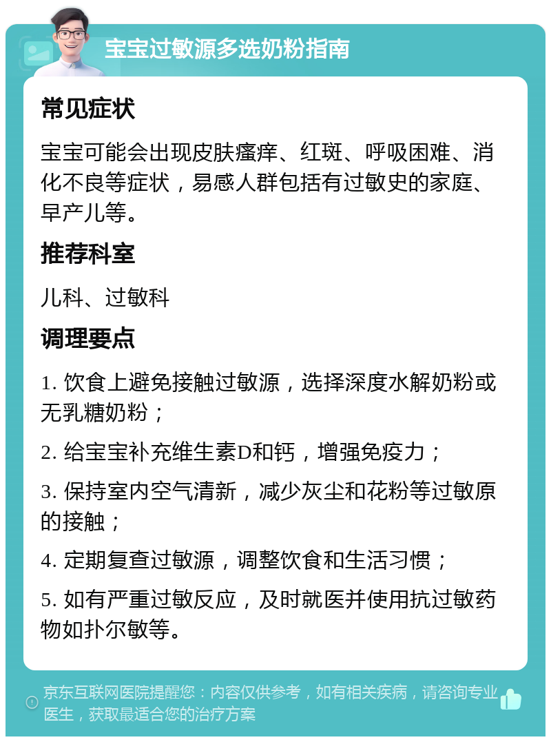 宝宝过敏源多选奶粉指南 常见症状 宝宝可能会出现皮肤瘙痒、红斑、呼吸困难、消化不良等症状，易感人群包括有过敏史的家庭、早产儿等。 推荐科室 儿科、过敏科 调理要点 1. 饮食上避免接触过敏源，选择深度水解奶粉或无乳糖奶粉； 2. 给宝宝补充维生素D和钙，增强免疫力； 3. 保持室内空气清新，减少灰尘和花粉等过敏原的接触； 4. 定期复查过敏源，调整饮食和生活习惯； 5. 如有严重过敏反应，及时就医并使用抗过敏药物如扑尔敏等。