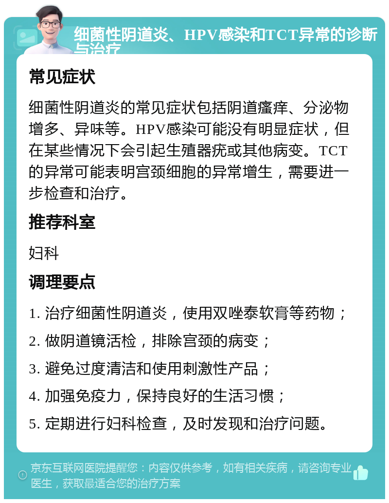 细菌性阴道炎、HPV感染和TCT异常的诊断与治疗 常见症状 细菌性阴道炎的常见症状包括阴道瘙痒、分泌物增多、异味等。HPV感染可能没有明显症状，但在某些情况下会引起生殖器疣或其他病变。TCT的异常可能表明宫颈细胞的异常增生，需要进一步检查和治疗。 推荐科室 妇科 调理要点 1. 治疗细菌性阴道炎，使用双唑泰软膏等药物； 2. 做阴道镜活检，排除宫颈的病变； 3. 避免过度清洁和使用刺激性产品； 4. 加强免疫力，保持良好的生活习惯； 5. 定期进行妇科检查，及时发现和治疗问题。