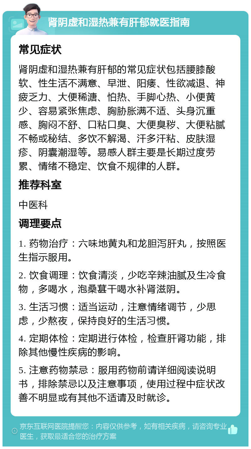 肾阴虚和湿热兼有肝郁就医指南 常见症状 肾阴虚和湿热兼有肝郁的常见症状包括腰膝酸软、性生活不满意、早泄、阳痿、性欲减退、神疲乏力、大便稀溏、怕热、手脚心热、小便黄少、容易紧张焦虑、胸胁胀满不适、头身沉重感、胸闷不舒、口粘口臭、大便臭秽、大便粘腻不畅或秘结、多饮不解渴、汗多汗粘、皮肤湿疹、阴囊潮湿等。易感人群主要是长期过度劳累、情绪不稳定、饮食不规律的人群。 推荐科室 中医科 调理要点 1. 药物治疗：六味地黄丸和龙胆泻肝丸，按照医生指示服用。 2. 饮食调理：饮食清淡，少吃辛辣油腻及生冷食物，多喝水，泡桑葚干喝水补肾滋阴。 3. 生活习惯：适当运动，注意情绪调节，少思虑，少熬夜，保持良好的生活习惯。 4. 定期体检：定期进行体检，检查肝肾功能，排除其他慢性疾病的影响。 5. 注意药物禁忌：服用药物前请详细阅读说明书，排除禁忌以及注意事项，使用过程中症状改善不明显或有其他不适请及时就诊。