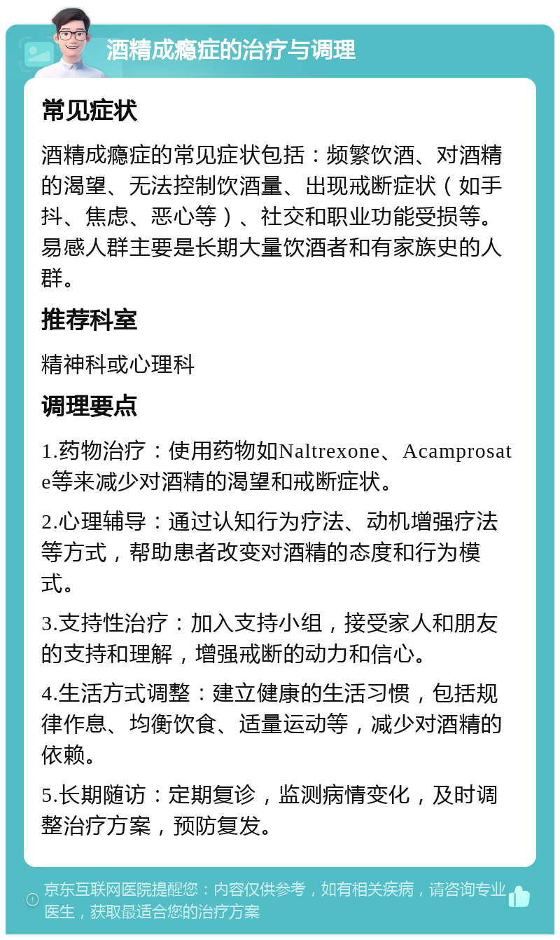 酒精成瘾症的治疗与调理 常见症状 酒精成瘾症的常见症状包括：频繁饮酒、对酒精的渴望、无法控制饮酒量、出现戒断症状（如手抖、焦虑、恶心等）、社交和职业功能受损等。易感人群主要是长期大量饮酒者和有家族史的人群。 推荐科室 精神科或心理科 调理要点 1.药物治疗：使用药物如Naltrexone、Acamprosate等来减少对酒精的渴望和戒断症状。 2.心理辅导：通过认知行为疗法、动机增强疗法等方式，帮助患者改变对酒精的态度和行为模式。 3.支持性治疗：加入支持小组，接受家人和朋友的支持和理解，增强戒断的动力和信心。 4.生活方式调整：建立健康的生活习惯，包括规律作息、均衡饮食、适量运动等，减少对酒精的依赖。 5.长期随访：定期复诊，监测病情变化，及时调整治疗方案，预防复发。