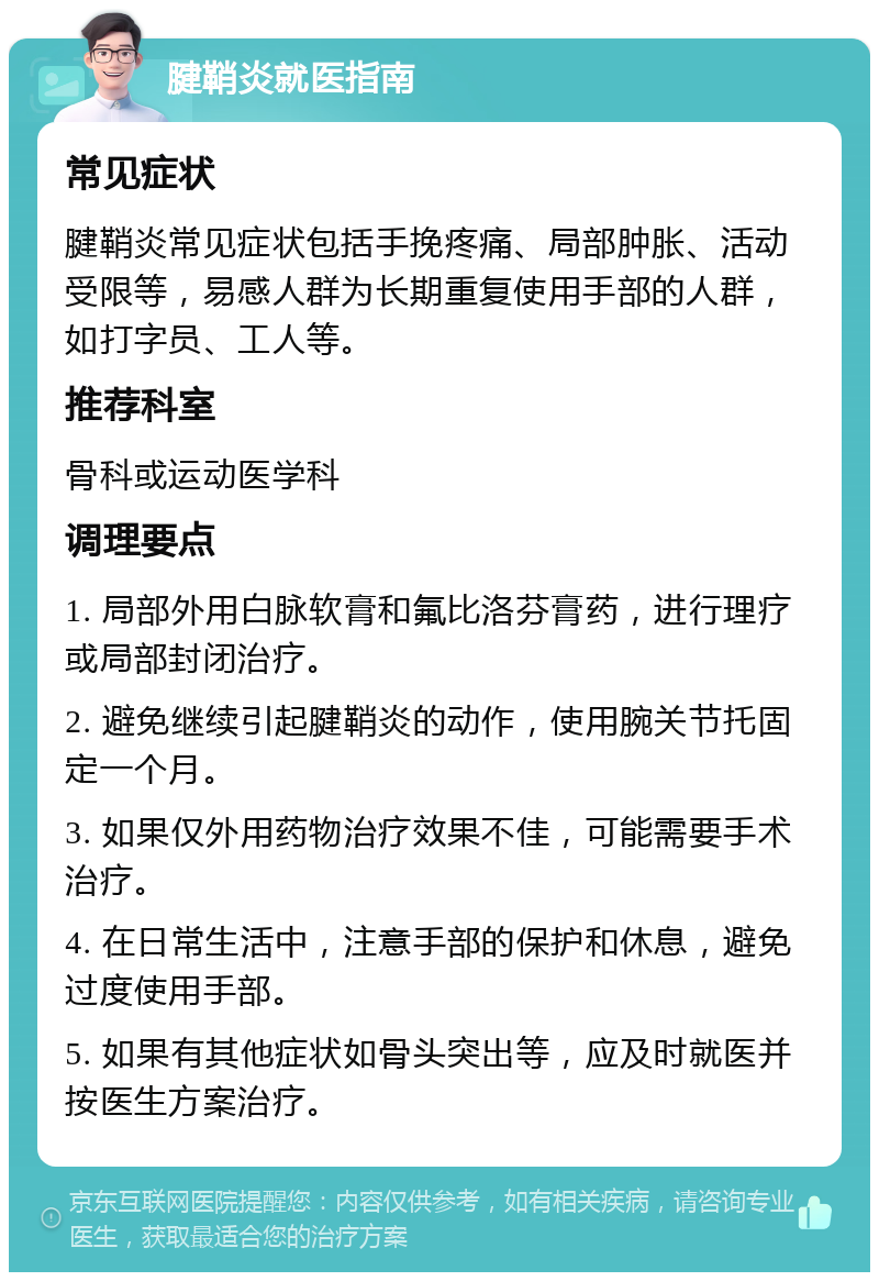 腱鞘炎就医指南 常见症状 腱鞘炎常见症状包括手挽疼痛、局部肿胀、活动受限等，易感人群为长期重复使用手部的人群，如打字员、工人等。 推荐科室 骨科或运动医学科 调理要点 1. 局部外用白脉软膏和氟比洛芬膏药，进行理疗或局部封闭治疗。 2. 避免继续引起腱鞘炎的动作，使用腕关节托固定一个月。 3. 如果仅外用药物治疗效果不佳，可能需要手术治疗。 4. 在日常生活中，注意手部的保护和休息，避免过度使用手部。 5. 如果有其他症状如骨头突出等，应及时就医并按医生方案治疗。