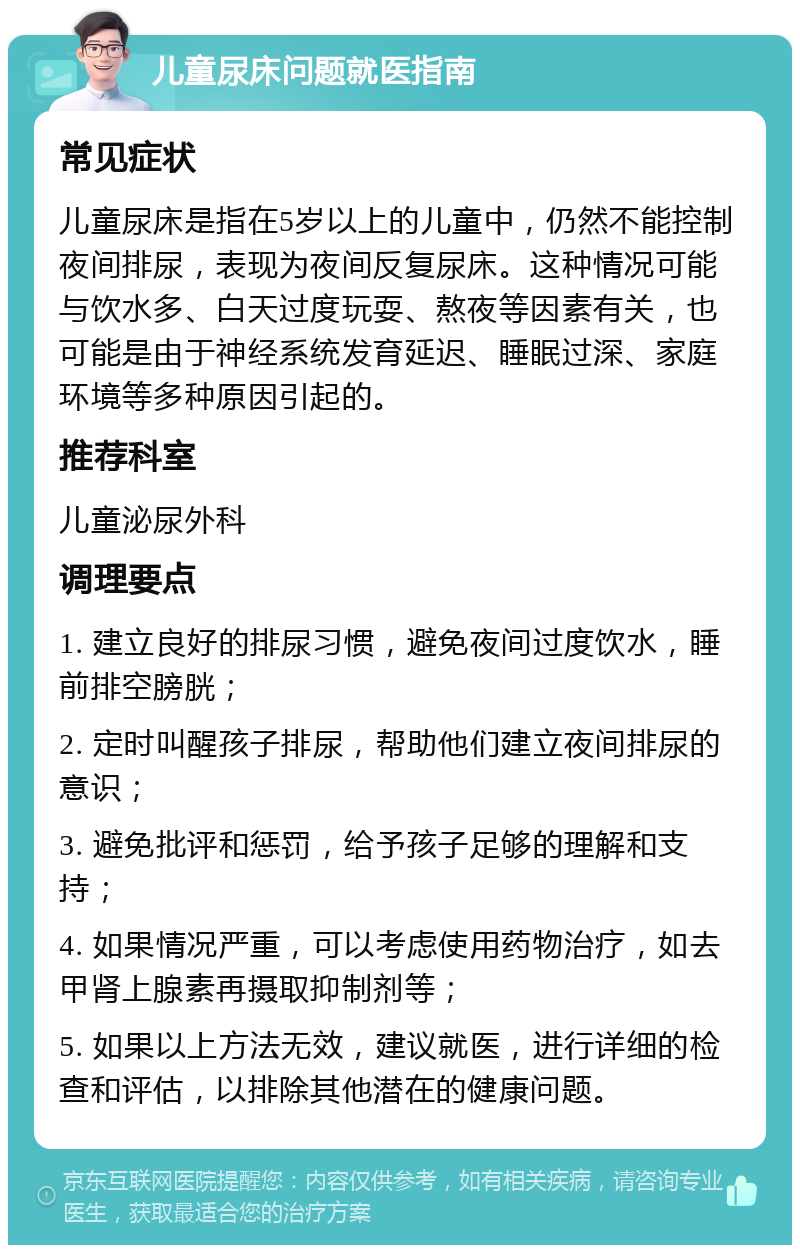 儿童尿床问题就医指南 常见症状 儿童尿床是指在5岁以上的儿童中，仍然不能控制夜间排尿，表现为夜间反复尿床。这种情况可能与饮水多、白天过度玩耍、熬夜等因素有关，也可能是由于神经系统发育延迟、睡眠过深、家庭环境等多种原因引起的。 推荐科室 儿童泌尿外科 调理要点 1. 建立良好的排尿习惯，避免夜间过度饮水，睡前排空膀胱； 2. 定时叫醒孩子排尿，帮助他们建立夜间排尿的意识； 3. 避免批评和惩罚，给予孩子足够的理解和支持； 4. 如果情况严重，可以考虑使用药物治疗，如去甲肾上腺素再摄取抑制剂等； 5. 如果以上方法无效，建议就医，进行详细的检查和评估，以排除其他潜在的健康问题。