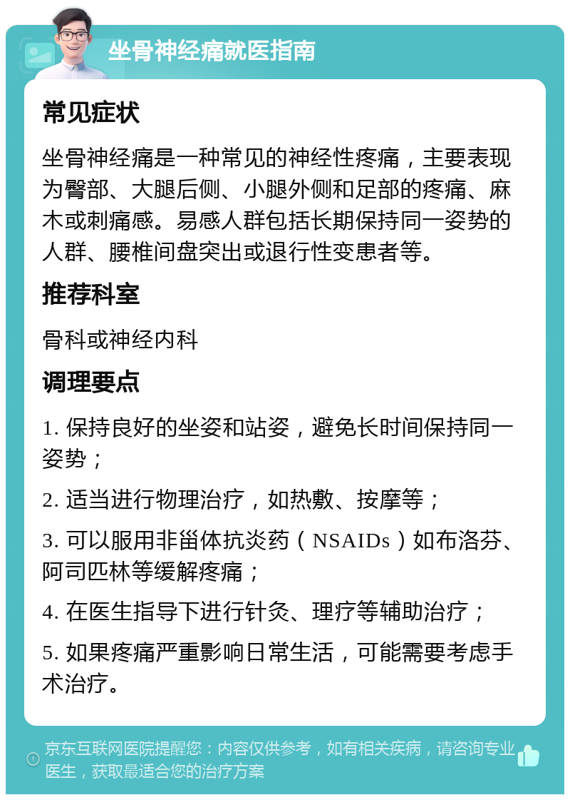 坐骨神经痛就医指南 常见症状 坐骨神经痛是一种常见的神经性疼痛，主要表现为臀部、大腿后侧、小腿外侧和足部的疼痛、麻木或刺痛感。易感人群包括长期保持同一姿势的人群、腰椎间盘突出或退行性变患者等。 推荐科室 骨科或神经内科 调理要点 1. 保持良好的坐姿和站姿，避免长时间保持同一姿势； 2. 适当进行物理治疗，如热敷、按摩等； 3. 可以服用非甾体抗炎药（NSAIDs）如布洛芬、阿司匹林等缓解疼痛； 4. 在医生指导下进行针灸、理疗等辅助治疗； 5. 如果疼痛严重影响日常生活，可能需要考虑手术治疗。