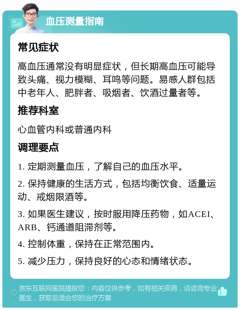 血压测量指南 常见症状 高血压通常没有明显症状，但长期高血压可能导致头痛、视力模糊、耳鸣等问题。易感人群包括中老年人、肥胖者、吸烟者、饮酒过量者等。 推荐科室 心血管内科或普通内科 调理要点 1. 定期测量血压，了解自己的血压水平。 2. 保持健康的生活方式，包括均衡饮食、适量运动、戒烟限酒等。 3. 如果医生建议，按时服用降压药物，如ACEI、ARB、钙通道阻滞剂等。 4. 控制体重，保持在正常范围内。 5. 减少压力，保持良好的心态和情绪状态。