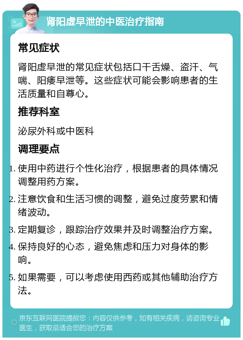 肾阳虚早泄的中医治疗指南 常见症状 肾阳虚早泄的常见症状包括口干舌燥、盗汗、气喘、阳痿早泄等。这些症状可能会影响患者的生活质量和自尊心。 推荐科室 泌尿外科或中医科 调理要点 使用中药进行个性化治疗，根据患者的具体情况调整用药方案。 注意饮食和生活习惯的调整，避免过度劳累和情绪波动。 定期复诊，跟踪治疗效果并及时调整治疗方案。 保持良好的心态，避免焦虑和压力对身体的影响。 如果需要，可以考虑使用西药或其他辅助治疗方法。