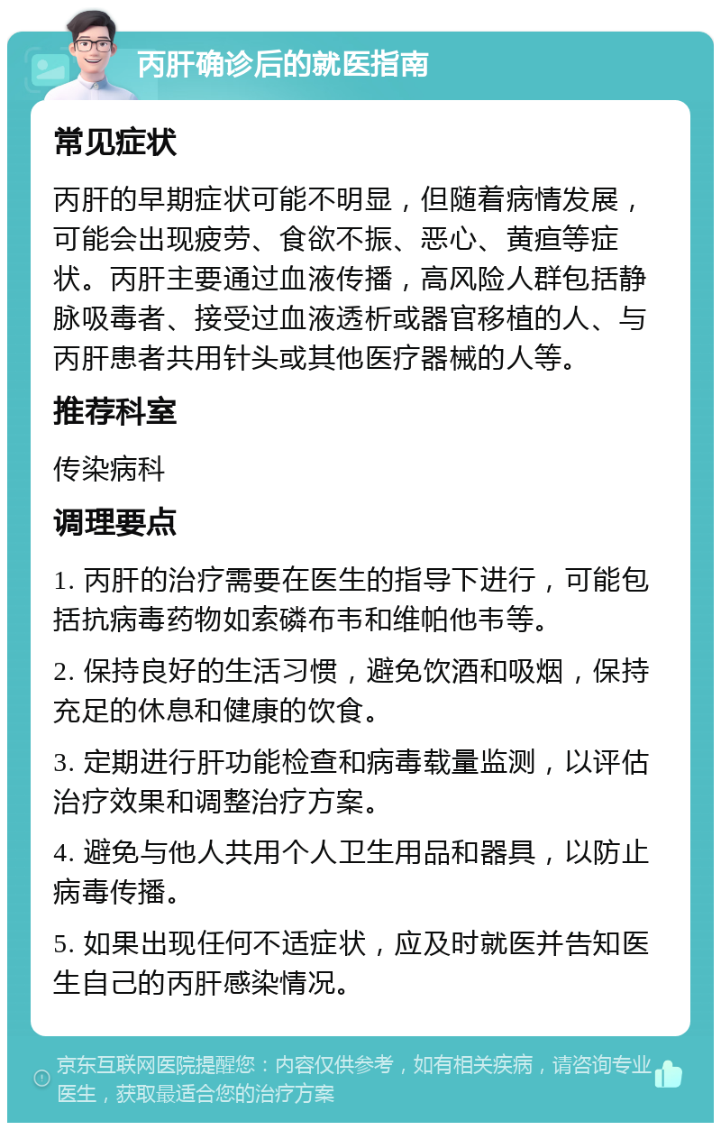 丙肝确诊后的就医指南 常见症状 丙肝的早期症状可能不明显，但随着病情发展，可能会出现疲劳、食欲不振、恶心、黄疸等症状。丙肝主要通过血液传播，高风险人群包括静脉吸毒者、接受过血液透析或器官移植的人、与丙肝患者共用针头或其他医疗器械的人等。 推荐科室 传染病科 调理要点 1. 丙肝的治疗需要在医生的指导下进行，可能包括抗病毒药物如索磷布韦和维帕他韦等。 2. 保持良好的生活习惯，避免饮酒和吸烟，保持充足的休息和健康的饮食。 3. 定期进行肝功能检查和病毒载量监测，以评估治疗效果和调整治疗方案。 4. 避免与他人共用个人卫生用品和器具，以防止病毒传播。 5. 如果出现任何不适症状，应及时就医并告知医生自己的丙肝感染情况。