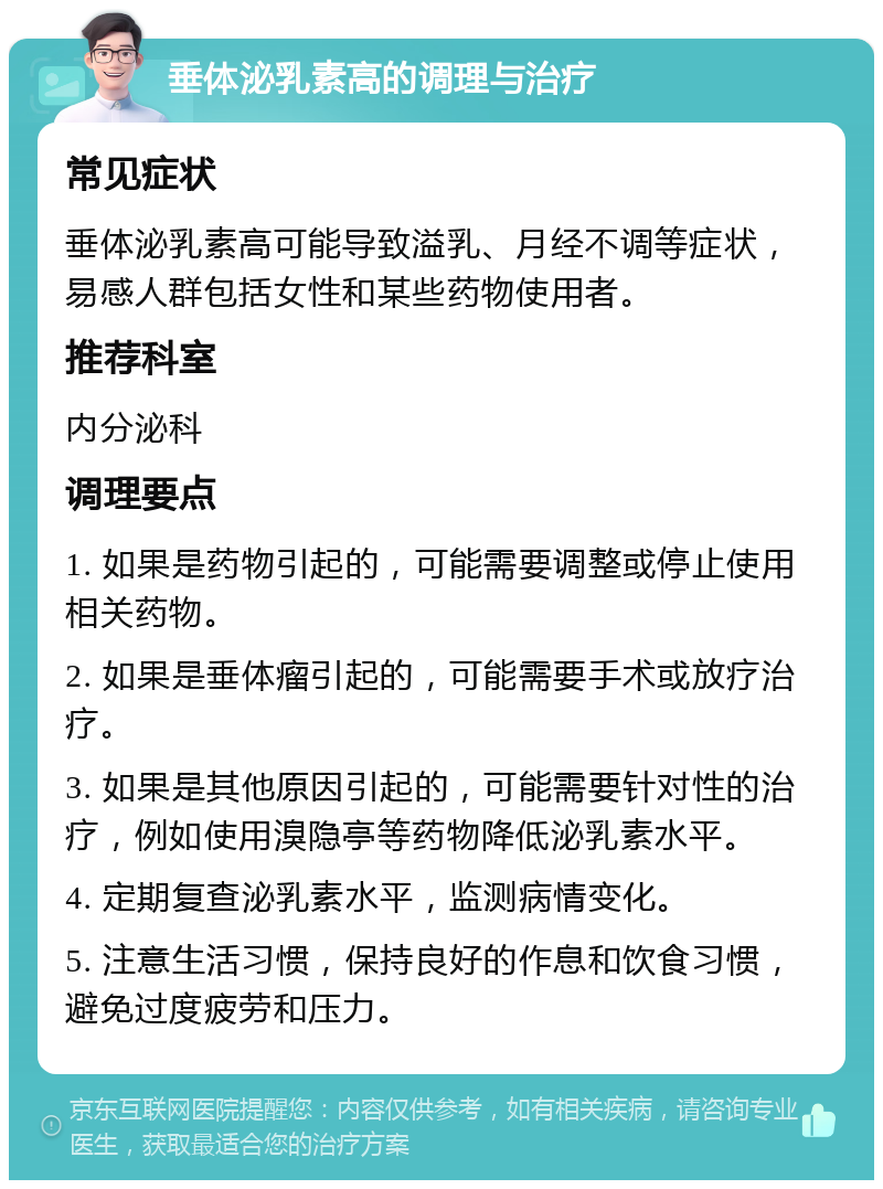 垂体泌乳素高的调理与治疗 常见症状 垂体泌乳素高可能导致溢乳、月经不调等症状，易感人群包括女性和某些药物使用者。 推荐科室 内分泌科 调理要点 1. 如果是药物引起的，可能需要调整或停止使用相关药物。 2. 如果是垂体瘤引起的，可能需要手术或放疗治疗。 3. 如果是其他原因引起的，可能需要针对性的治疗，例如使用溴隐亭等药物降低泌乳素水平。 4. 定期复查泌乳素水平，监测病情变化。 5. 注意生活习惯，保持良好的作息和饮食习惯，避免过度疲劳和压力。