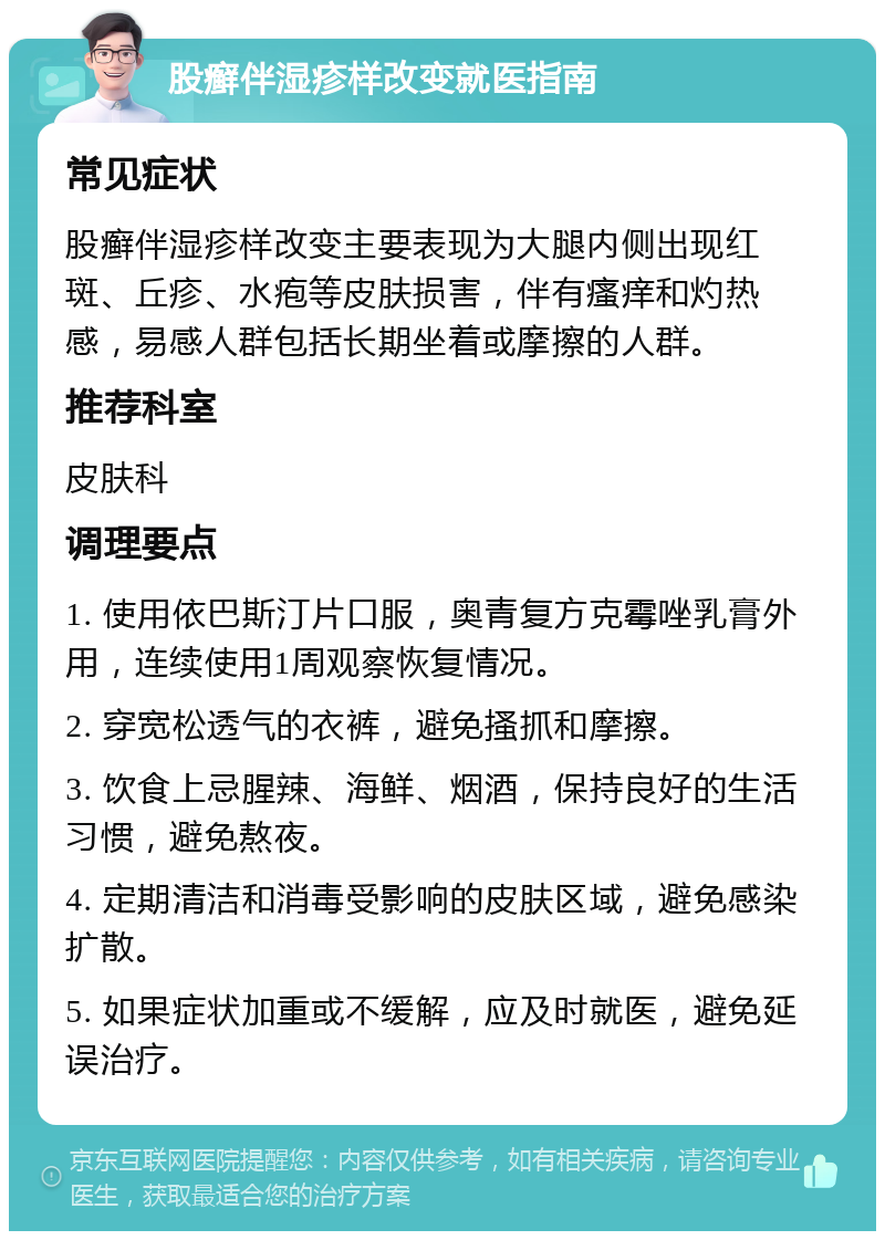 股癣伴湿疹样改变就医指南 常见症状 股癣伴湿疹样改变主要表现为大腿内侧出现红斑、丘疹、水疱等皮肤损害，伴有瘙痒和灼热感，易感人群包括长期坐着或摩擦的人群。 推荐科室 皮肤科 调理要点 1. 使用依巴斯汀片口服，奥青复方克霉唑乳膏外用，连续使用1周观察恢复情况。 2. 穿宽松透气的衣裤，避免搔抓和摩擦。 3. 饮食上忌腥辣、海鲜、烟酒，保持良好的生活习惯，避免熬夜。 4. 定期清洁和消毒受影响的皮肤区域，避免感染扩散。 5. 如果症状加重或不缓解，应及时就医，避免延误治疗。