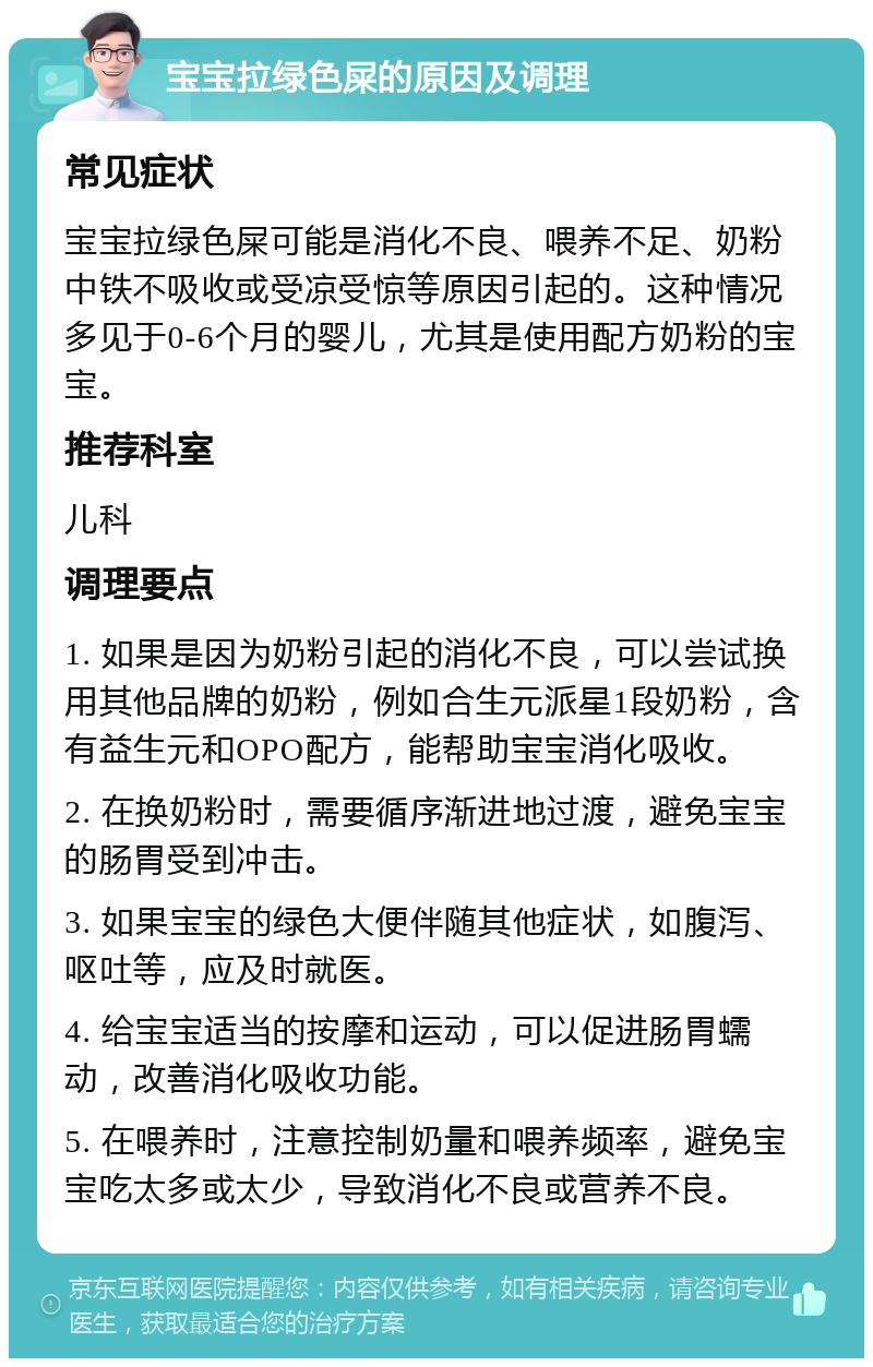 宝宝拉绿色屎的原因及调理 常见症状 宝宝拉绿色屎可能是消化不良、喂养不足、奶粉中铁不吸收或受凉受惊等原因引起的。这种情况多见于0-6个月的婴儿，尤其是使用配方奶粉的宝宝。 推荐科室 儿科 调理要点 1. 如果是因为奶粉引起的消化不良，可以尝试换用其他品牌的奶粉，例如合生元派星1段奶粉，含有益生元和OPO配方，能帮助宝宝消化吸收。 2. 在换奶粉时，需要循序渐进地过渡，避免宝宝的肠胃受到冲击。 3. 如果宝宝的绿色大便伴随其他症状，如腹泻、呕吐等，应及时就医。 4. 给宝宝适当的按摩和运动，可以促进肠胃蠕动，改善消化吸收功能。 5. 在喂养时，注意控制奶量和喂养频率，避免宝宝吃太多或太少，导致消化不良或营养不良。