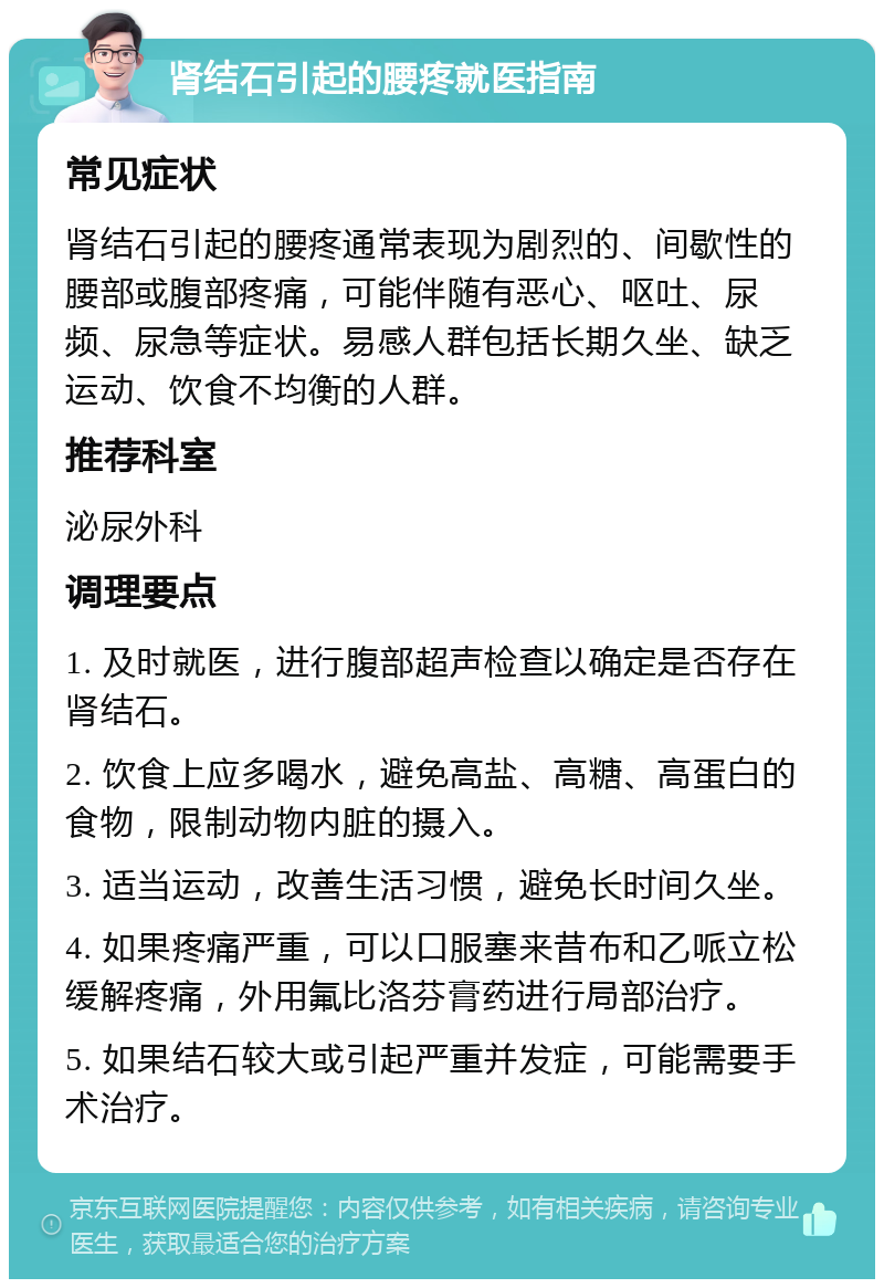 肾结石引起的腰疼就医指南 常见症状 肾结石引起的腰疼通常表现为剧烈的、间歇性的腰部或腹部疼痛，可能伴随有恶心、呕吐、尿频、尿急等症状。易感人群包括长期久坐、缺乏运动、饮食不均衡的人群。 推荐科室 泌尿外科 调理要点 1. 及时就医，进行腹部超声检查以确定是否存在肾结石。 2. 饮食上应多喝水，避免高盐、高糖、高蛋白的食物，限制动物内脏的摄入。 3. 适当运动，改善生活习惯，避免长时间久坐。 4. 如果疼痛严重，可以口服塞来昔布和乙哌立松缓解疼痛，外用氟比洛芬膏药进行局部治疗。 5. 如果结石较大或引起严重并发症，可能需要手术治疗。