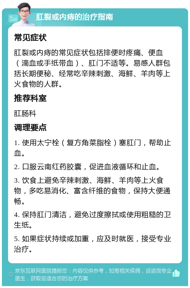 肛裂或内痔的治疗指南 常见症状 肛裂或内痔的常见症状包括排便时疼痛、便血（滴血或手纸带血）、肛门不适等。易感人群包括长期便秘、经常吃辛辣刺激、海鲜、羊肉等上火食物的人群。 推荐科室 肛肠科 调理要点 1. 使用太宁栓（复方角菜脂栓）塞肛门，帮助止血。 2. 口服云南红药胶囊，促进血液循环和止血。 3. 饮食上避免辛辣刺激、海鲜、羊肉等上火食物，多吃易消化、富含纤维的食物，保持大便通畅。 4. 保持肛门清洁，避免过度擦拭或使用粗糙的卫生纸。 5. 如果症状持续或加重，应及时就医，接受专业治疗。