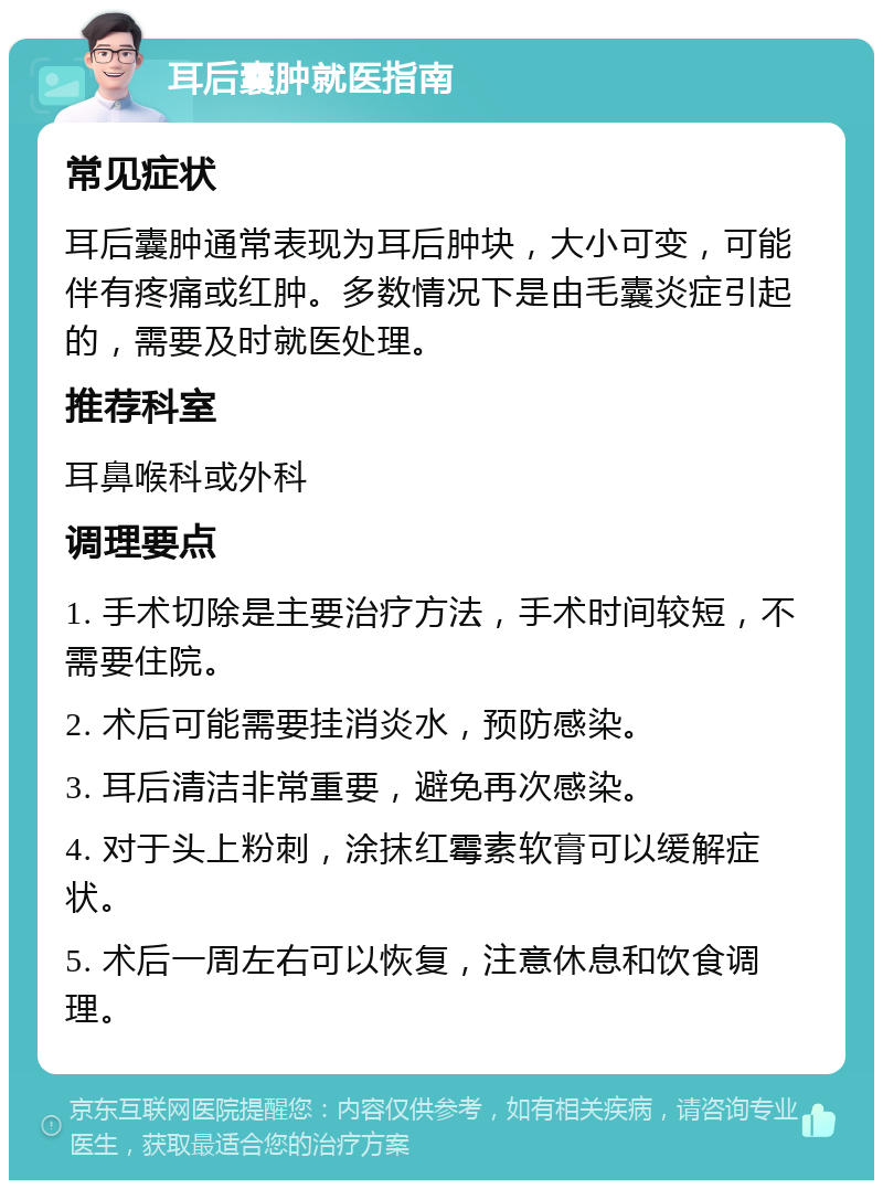 耳后囊肿就医指南 常见症状 耳后囊肿通常表现为耳后肿块，大小可变，可能伴有疼痛或红肿。多数情况下是由毛囊炎症引起的，需要及时就医处理。 推荐科室 耳鼻喉科或外科 调理要点 1. 手术切除是主要治疗方法，手术时间较短，不需要住院。 2. 术后可能需要挂消炎水，预防感染。 3. 耳后清洁非常重要，避免再次感染。 4. 对于头上粉刺，涂抹红霉素软膏可以缓解症状。 5. 术后一周左右可以恢复，注意休息和饮食调理。