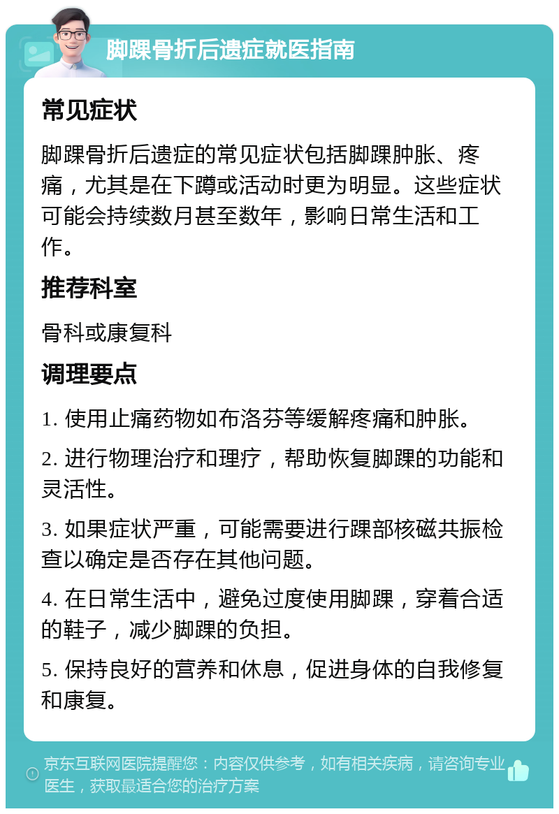 脚踝骨折后遗症就医指南 常见症状 脚踝骨折后遗症的常见症状包括脚踝肿胀、疼痛，尤其是在下蹲或活动时更为明显。这些症状可能会持续数月甚至数年，影响日常生活和工作。 推荐科室 骨科或康复科 调理要点 1. 使用止痛药物如布洛芬等缓解疼痛和肿胀。 2. 进行物理治疗和理疗，帮助恢复脚踝的功能和灵活性。 3. 如果症状严重，可能需要进行踝部核磁共振检查以确定是否存在其他问题。 4. 在日常生活中，避免过度使用脚踝，穿着合适的鞋子，减少脚踝的负担。 5. 保持良好的营养和休息，促进身体的自我修复和康复。