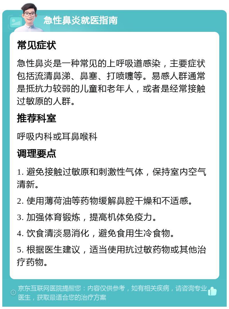 急性鼻炎就医指南 常见症状 急性鼻炎是一种常见的上呼吸道感染，主要症状包括流清鼻涕、鼻塞、打喷嚏等。易感人群通常是抵抗力较弱的儿童和老年人，或者是经常接触过敏原的人群。 推荐科室 呼吸内科或耳鼻喉科 调理要点 1. 避免接触过敏原和刺激性气体，保持室内空气清新。 2. 使用薄荷油等药物缓解鼻腔干燥和不适感。 3. 加强体育锻炼，提高机体免疫力。 4. 饮食清淡易消化，避免食用生冷食物。 5. 根据医生建议，适当使用抗过敏药物或其他治疗药物。