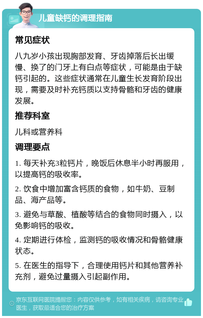 儿童缺钙的调理指南 常见症状 八九岁小孩出现胸部发育、牙齿掉落后长出缓慢、换了的门牙上有白点等症状，可能是由于缺钙引起的。这些症状通常在儿童生长发育阶段出现，需要及时补充钙质以支持骨骼和牙齿的健康发展。 推荐科室 儿科或营养科 调理要点 1. 每天补充3粒钙片，晚饭后休息半小时再服用，以提高钙的吸收率。 2. 饮食中增加富含钙质的食物，如牛奶、豆制品、海产品等。 3. 避免与草酸、植酸等结合的食物同时摄入，以免影响钙的吸收。 4. 定期进行体检，监测钙的吸收情况和骨骼健康状态。 5. 在医生的指导下，合理使用钙片和其他营养补充剂，避免过量摄入引起副作用。