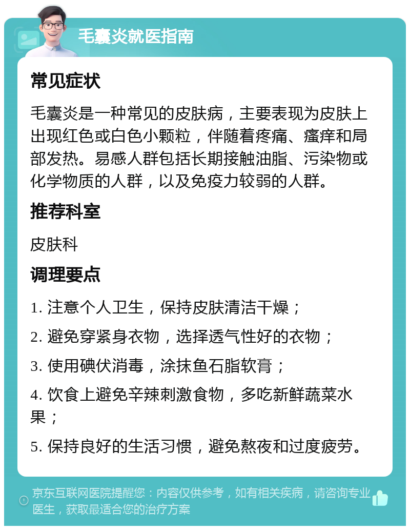 毛囊炎就医指南 常见症状 毛囊炎是一种常见的皮肤病，主要表现为皮肤上出现红色或白色小颗粒，伴随着疼痛、瘙痒和局部发热。易感人群包括长期接触油脂、污染物或化学物质的人群，以及免疫力较弱的人群。 推荐科室 皮肤科 调理要点 1. 注意个人卫生，保持皮肤清洁干燥； 2. 避免穿紧身衣物，选择透气性好的衣物； 3. 使用碘伏消毒，涂抹鱼石脂软膏； 4. 饮食上避免辛辣刺激食物，多吃新鲜蔬菜水果； 5. 保持良好的生活习惯，避免熬夜和过度疲劳。