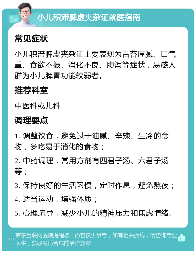 小儿积滞脾虚夹杂证就医指南 常见症状 小儿积滞脾虚夹杂证主要表现为舌苔厚腻、口气重、食欲不振、消化不良、腹泻等症状，易感人群为小儿脾胃功能较弱者。 推荐科室 中医科或儿科 调理要点 1. 调整饮食，避免过于油腻、辛辣、生冷的食物，多吃易于消化的食物； 2. 中药调理，常用方剂有四君子汤、六君子汤等； 3. 保持良好的生活习惯，定时作息，避免熬夜； 4. 适当运动，增强体质； 5. 心理疏导，减少小儿的精神压力和焦虑情绪。