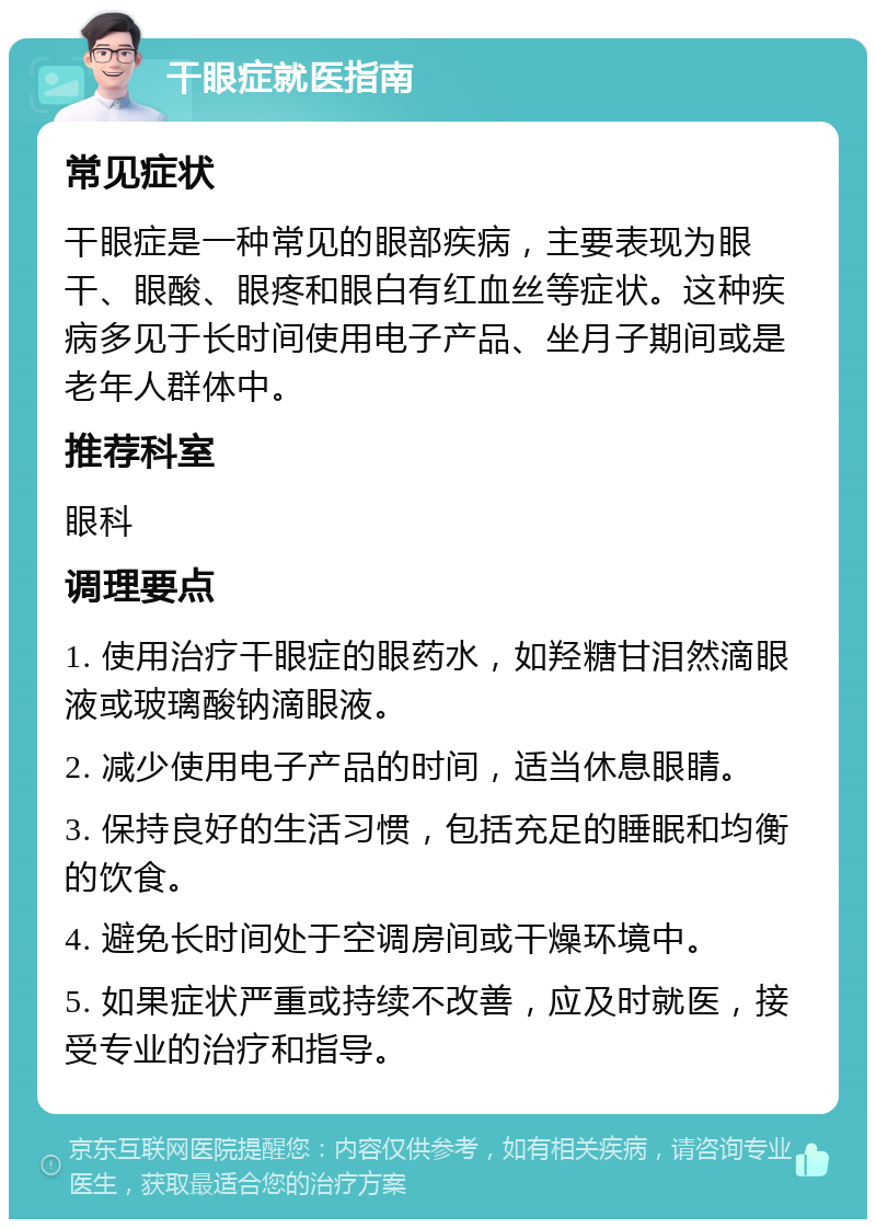 干眼症就医指南 常见症状 干眼症是一种常见的眼部疾病，主要表现为眼干、眼酸、眼疼和眼白有红血丝等症状。这种疾病多见于长时间使用电子产品、坐月子期间或是老年人群体中。 推荐科室 眼科 调理要点 1. 使用治疗干眼症的眼药水，如羟糖甘泪然滴眼液或玻璃酸钠滴眼液。 2. 减少使用电子产品的时间，适当休息眼睛。 3. 保持良好的生活习惯，包括充足的睡眠和均衡的饮食。 4. 避免长时间处于空调房间或干燥环境中。 5. 如果症状严重或持续不改善，应及时就医，接受专业的治疗和指导。