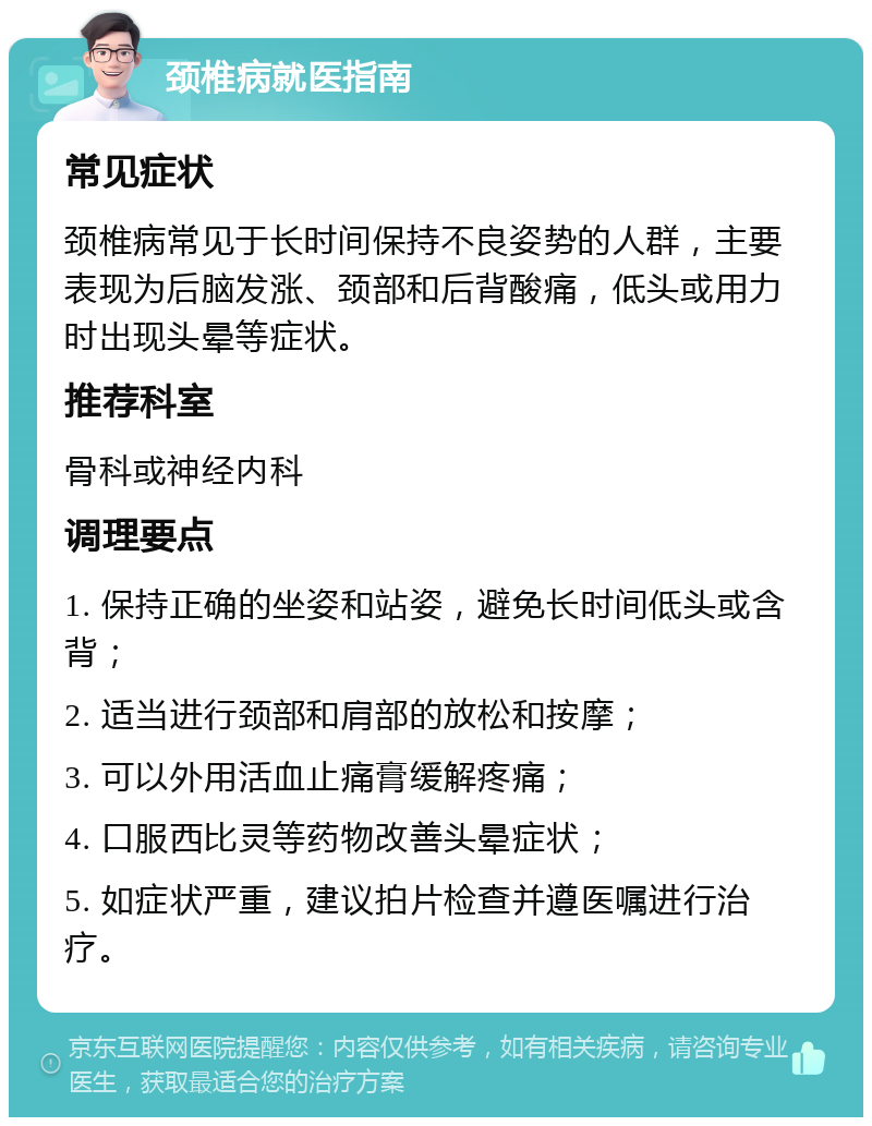 颈椎病就医指南 常见症状 颈椎病常见于长时间保持不良姿势的人群，主要表现为后脑发涨、颈部和后背酸痛，低头或用力时出现头晕等症状。 推荐科室 骨科或神经内科 调理要点 1. 保持正确的坐姿和站姿，避免长时间低头或含背； 2. 适当进行颈部和肩部的放松和按摩； 3. 可以外用活血止痛膏缓解疼痛； 4. 口服西比灵等药物改善头晕症状； 5. 如症状严重，建议拍片检查并遵医嘱进行治疗。