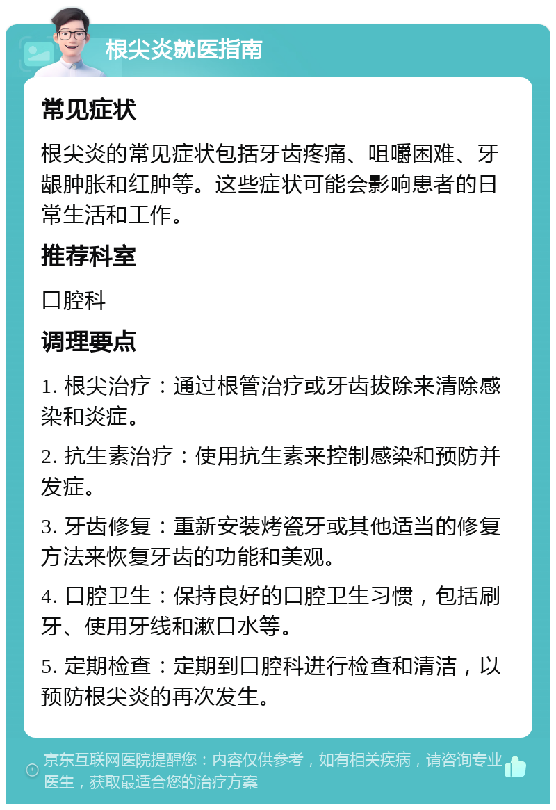 根尖炎就医指南 常见症状 根尖炎的常见症状包括牙齿疼痛、咀嚼困难、牙龈肿胀和红肿等。这些症状可能会影响患者的日常生活和工作。 推荐科室 口腔科 调理要点 1. 根尖治疗：通过根管治疗或牙齿拔除来清除感染和炎症。 2. 抗生素治疗：使用抗生素来控制感染和预防并发症。 3. 牙齿修复：重新安装烤瓷牙或其他适当的修复方法来恢复牙齿的功能和美观。 4. 口腔卫生：保持良好的口腔卫生习惯，包括刷牙、使用牙线和漱口水等。 5. 定期检查：定期到口腔科进行检查和清洁，以预防根尖炎的再次发生。