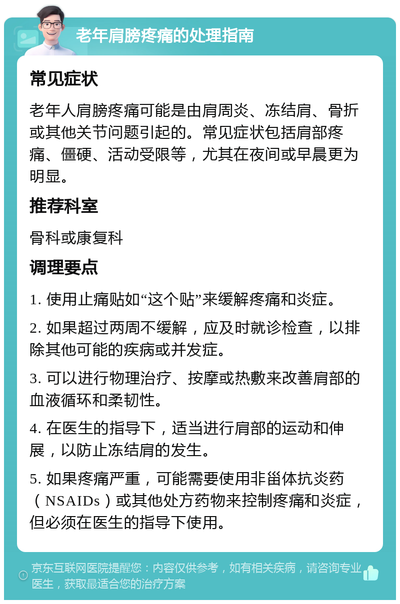 老年肩膀疼痛的处理指南 常见症状 老年人肩膀疼痛可能是由肩周炎、冻结肩、骨折或其他关节问题引起的。常见症状包括肩部疼痛、僵硬、活动受限等，尤其在夜间或早晨更为明显。 推荐科室 骨科或康复科 调理要点 1. 使用止痛贴如“这个贴”来缓解疼痛和炎症。 2. 如果超过两周不缓解，应及时就诊检查，以排除其他可能的疾病或并发症。 3. 可以进行物理治疗、按摩或热敷来改善肩部的血液循环和柔韧性。 4. 在医生的指导下，适当进行肩部的运动和伸展，以防止冻结肩的发生。 5. 如果疼痛严重，可能需要使用非甾体抗炎药（NSAIDs）或其他处方药物来控制疼痛和炎症，但必须在医生的指导下使用。