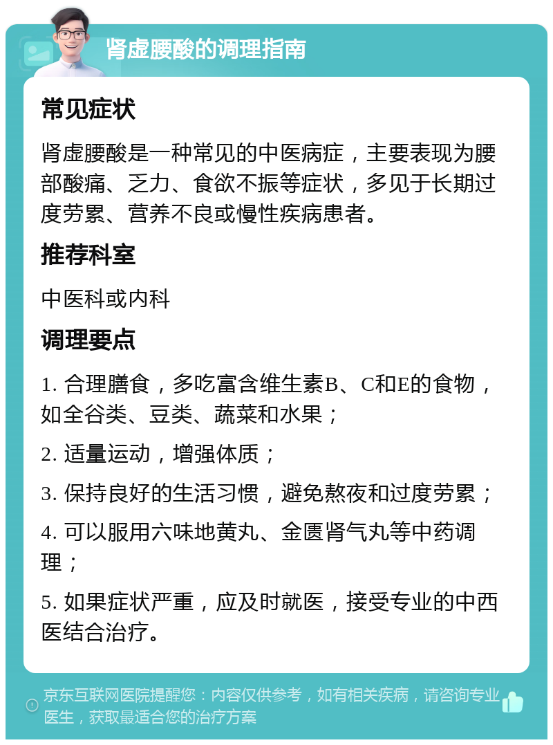 肾虚腰酸的调理指南 常见症状 肾虚腰酸是一种常见的中医病症，主要表现为腰部酸痛、乏力、食欲不振等症状，多见于长期过度劳累、营养不良或慢性疾病患者。 推荐科室 中医科或内科 调理要点 1. 合理膳食，多吃富含维生素B、C和E的食物，如全谷类、豆类、蔬菜和水果； 2. 适量运动，增强体质； 3. 保持良好的生活习惯，避免熬夜和过度劳累； 4. 可以服用六味地黄丸、金匮肾气丸等中药调理； 5. 如果症状严重，应及时就医，接受专业的中西医结合治疗。