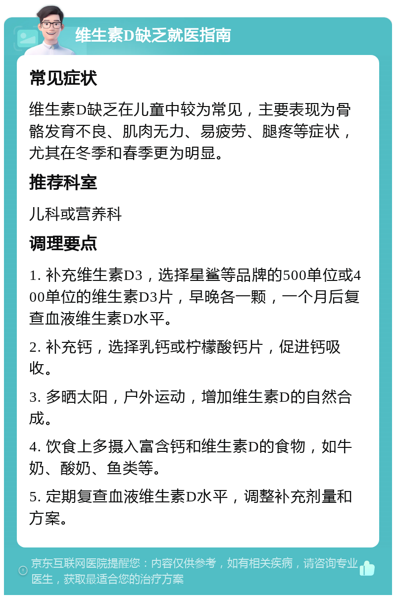 维生素D缺乏就医指南 常见症状 维生素D缺乏在儿童中较为常见，主要表现为骨骼发育不良、肌肉无力、易疲劳、腿疼等症状，尤其在冬季和春季更为明显。 推荐科室 儿科或营养科 调理要点 1. 补充维生素D3，选择星鲨等品牌的500单位或400单位的维生素D3片，早晚各一颗，一个月后复查血液维生素D水平。 2. 补充钙，选择乳钙或柠檬酸钙片，促进钙吸收。 3. 多晒太阳，户外运动，增加维生素D的自然合成。 4. 饮食上多摄入富含钙和维生素D的食物，如牛奶、酸奶、鱼类等。 5. 定期复查血液维生素D水平，调整补充剂量和方案。