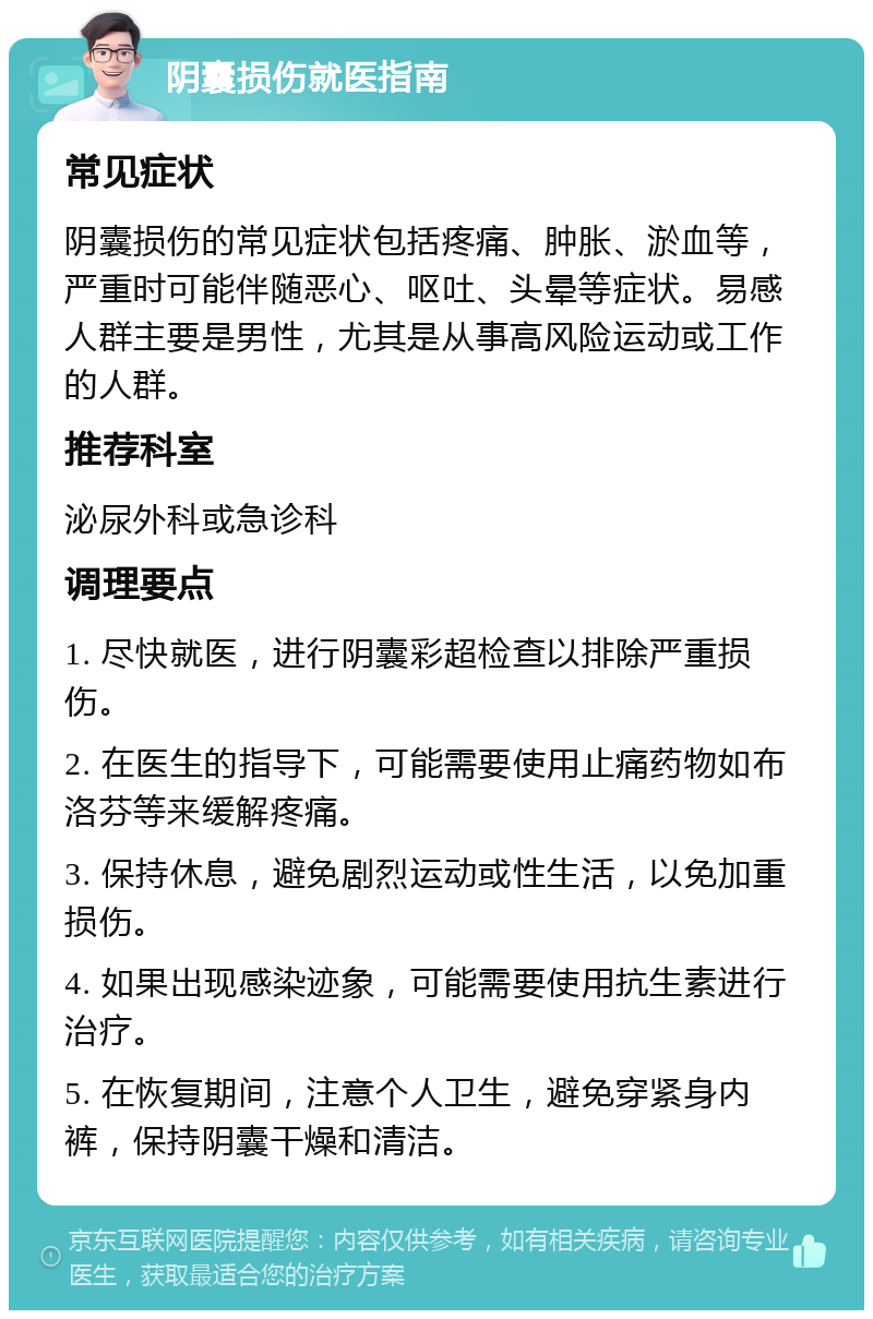 阴囊损伤就医指南 常见症状 阴囊损伤的常见症状包括疼痛、肿胀、淤血等，严重时可能伴随恶心、呕吐、头晕等症状。易感人群主要是男性，尤其是从事高风险运动或工作的人群。 推荐科室 泌尿外科或急诊科 调理要点 1. 尽快就医，进行阴囊彩超检查以排除严重损伤。 2. 在医生的指导下，可能需要使用止痛药物如布洛芬等来缓解疼痛。 3. 保持休息，避免剧烈运动或性生活，以免加重损伤。 4. 如果出现感染迹象，可能需要使用抗生素进行治疗。 5. 在恢复期间，注意个人卫生，避免穿紧身内裤，保持阴囊干燥和清洁。