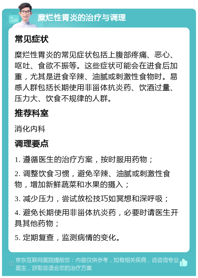 糜烂性胃炎的治疗与调理 常见症状 糜烂性胃炎的常见症状包括上腹部疼痛、恶心、呕吐、食欲不振等。这些症状可能会在进食后加重，尤其是进食辛辣、油腻或刺激性食物时。易感人群包括长期使用非甾体抗炎药、饮酒过量、压力大、饮食不规律的人群。 推荐科室 消化内科 调理要点 1. 遵循医生的治疗方案，按时服用药物； 2. 调整饮食习惯，避免辛辣、油腻或刺激性食物，增加新鲜蔬菜和水果的摄入； 3. 减少压力，尝试放松技巧如冥想和深呼吸； 4. 避免长期使用非甾体抗炎药，必要时请医生开具其他药物； 5. 定期复查，监测病情的变化。