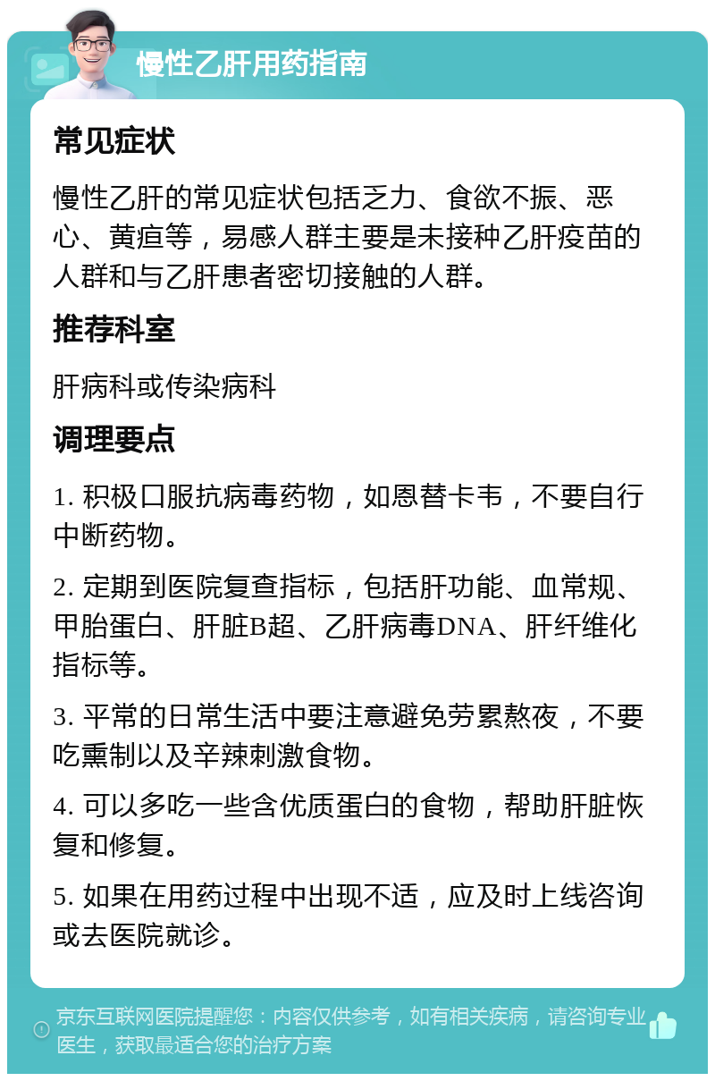 慢性乙肝用药指南 常见症状 慢性乙肝的常见症状包括乏力、食欲不振、恶心、黄疸等，易感人群主要是未接种乙肝疫苗的人群和与乙肝患者密切接触的人群。 推荐科室 肝病科或传染病科 调理要点 1. 积极口服抗病毒药物，如恩替卡韦，不要自行中断药物。 2. 定期到医院复查指标，包括肝功能、血常规、甲胎蛋白、肝脏B超、乙肝病毒DNA、肝纤维化指标等。 3. 平常的日常生活中要注意避免劳累熬夜，不要吃熏制以及辛辣刺激食物。 4. 可以多吃一些含优质蛋白的食物，帮助肝脏恢复和修复。 5. 如果在用药过程中出现不适，应及时上线咨询或去医院就诊。