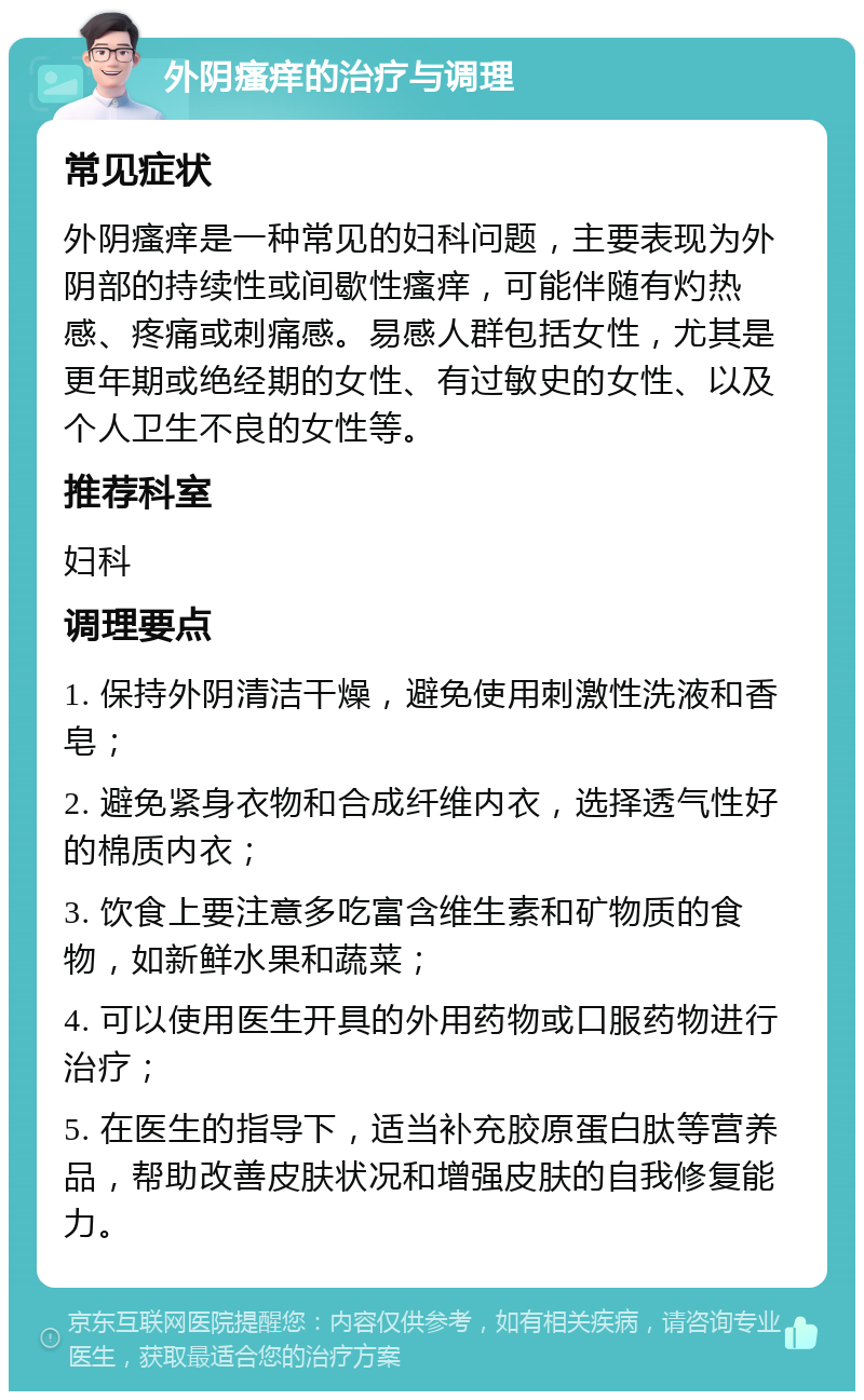 外阴瘙痒的治疗与调理 常见症状 外阴瘙痒是一种常见的妇科问题，主要表现为外阴部的持续性或间歇性瘙痒，可能伴随有灼热感、疼痛或刺痛感。易感人群包括女性，尤其是更年期或绝经期的女性、有过敏史的女性、以及个人卫生不良的女性等。 推荐科室 妇科 调理要点 1. 保持外阴清洁干燥，避免使用刺激性洗液和香皂； 2. 避免紧身衣物和合成纤维内衣，选择透气性好的棉质内衣； 3. 饮食上要注意多吃富含维生素和矿物质的食物，如新鲜水果和蔬菜； 4. 可以使用医生开具的外用药物或口服药物进行治疗； 5. 在医生的指导下，适当补充胶原蛋白肽等营养品，帮助改善皮肤状况和增强皮肤的自我修复能力。