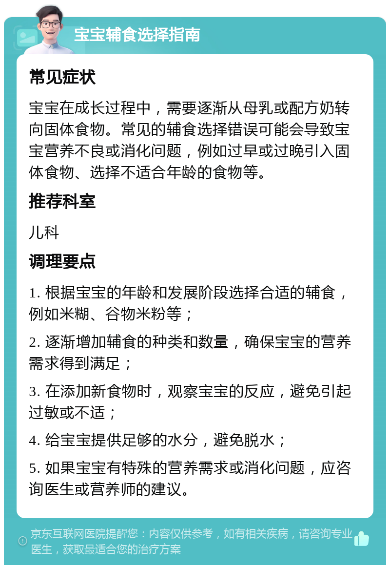 宝宝辅食选择指南 常见症状 宝宝在成长过程中，需要逐渐从母乳或配方奶转向固体食物。常见的辅食选择错误可能会导致宝宝营养不良或消化问题，例如过早或过晚引入固体食物、选择不适合年龄的食物等。 推荐科室 儿科 调理要点 1. 根据宝宝的年龄和发展阶段选择合适的辅食，例如米糊、谷物米粉等； 2. 逐渐增加辅食的种类和数量，确保宝宝的营养需求得到满足； 3. 在添加新食物时，观察宝宝的反应，避免引起过敏或不适； 4. 给宝宝提供足够的水分，避免脱水； 5. 如果宝宝有特殊的营养需求或消化问题，应咨询医生或营养师的建议。