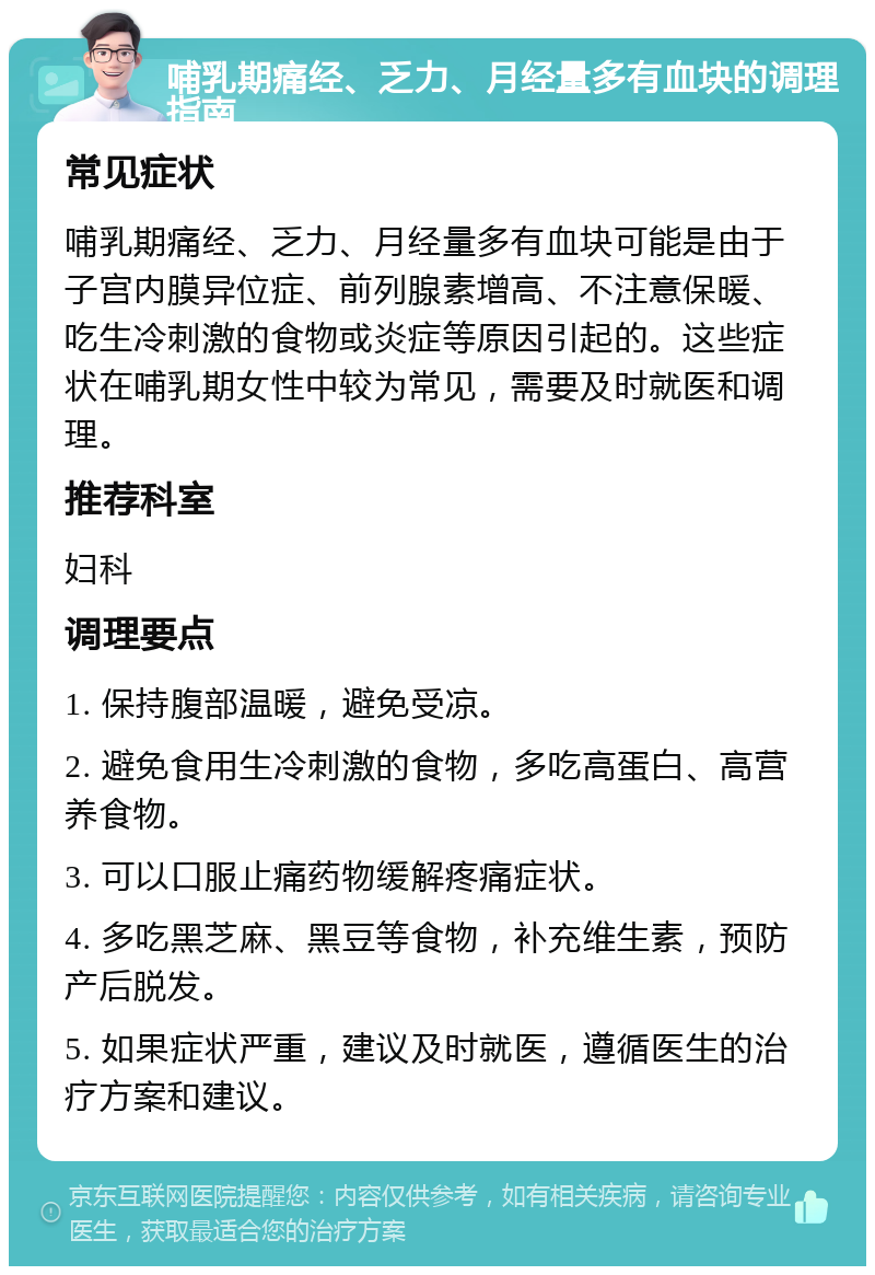 哺乳期痛经、乏力、月经量多有血块的调理指南 常见症状 哺乳期痛经、乏力、月经量多有血块可能是由于子宫内膜异位症、前列腺素增高、不注意保暖、吃生冷刺激的食物或炎症等原因引起的。这些症状在哺乳期女性中较为常见，需要及时就医和调理。 推荐科室 妇科 调理要点 1. 保持腹部温暖，避免受凉。 2. 避免食用生冷刺激的食物，多吃高蛋白、高营养食物。 3. 可以口服止痛药物缓解疼痛症状。 4. 多吃黑芝麻、黑豆等食物，补充维生素，预防产后脱发。 5. 如果症状严重，建议及时就医，遵循医生的治疗方案和建议。