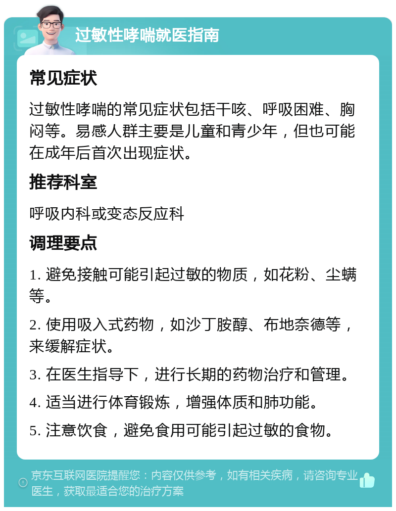 过敏性哮喘就医指南 常见症状 过敏性哮喘的常见症状包括干咳、呼吸困难、胸闷等。易感人群主要是儿童和青少年，但也可能在成年后首次出现症状。 推荐科室 呼吸内科或变态反应科 调理要点 1. 避免接触可能引起过敏的物质，如花粉、尘螨等。 2. 使用吸入式药物，如沙丁胺醇、布地奈德等，来缓解症状。 3. 在医生指导下，进行长期的药物治疗和管理。 4. 适当进行体育锻炼，增强体质和肺功能。 5. 注意饮食，避免食用可能引起过敏的食物。