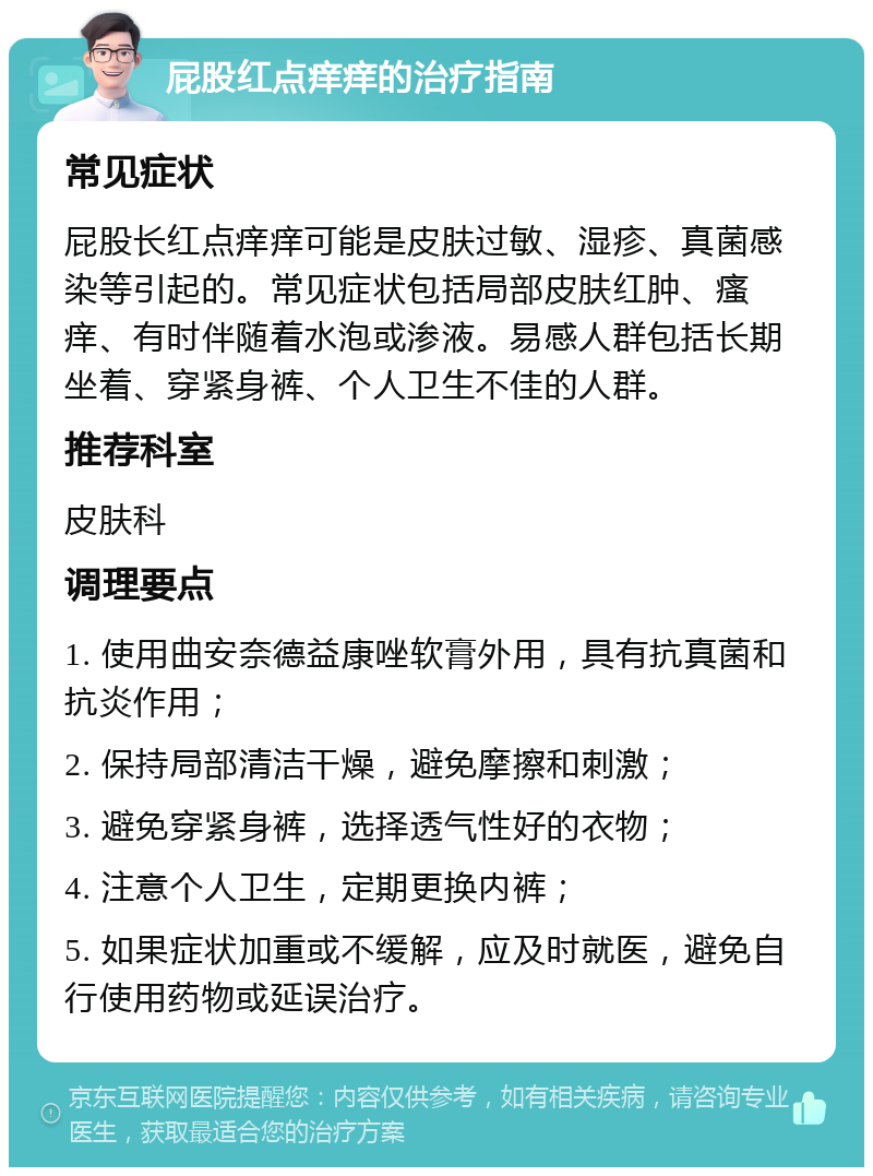 屁股红点痒痒的治疗指南 常见症状 屁股长红点痒痒可能是皮肤过敏、湿疹、真菌感染等引起的。常见症状包括局部皮肤红肿、瘙痒、有时伴随着水泡或渗液。易感人群包括长期坐着、穿紧身裤、个人卫生不佳的人群。 推荐科室 皮肤科 调理要点 1. 使用曲安奈德益康唑软膏外用，具有抗真菌和抗炎作用； 2. 保持局部清洁干燥，避免摩擦和刺激； 3. 避免穿紧身裤，选择透气性好的衣物； 4. 注意个人卫生，定期更换内裤； 5. 如果症状加重或不缓解，应及时就医，避免自行使用药物或延误治疗。