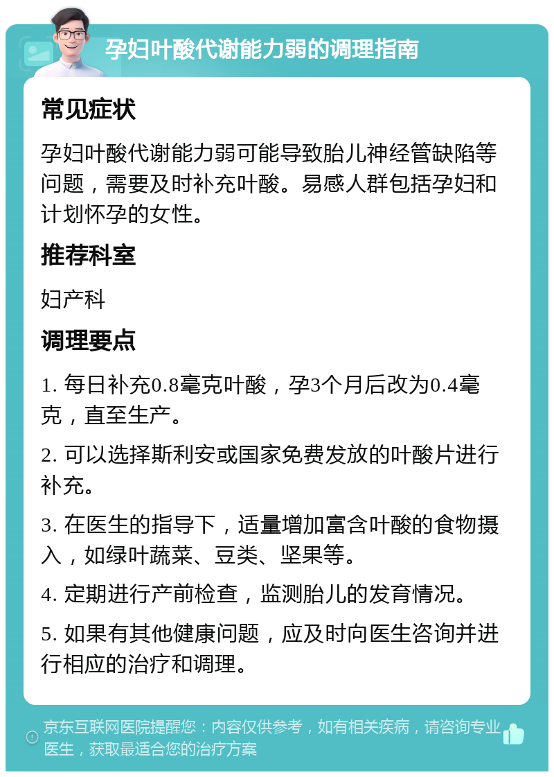 孕妇叶酸代谢能力弱的调理指南 常见症状 孕妇叶酸代谢能力弱可能导致胎儿神经管缺陷等问题，需要及时补充叶酸。易感人群包括孕妇和计划怀孕的女性。 推荐科室 妇产科 调理要点 1. 每日补充0.8毫克叶酸，孕3个月后改为0.4毫克，直至生产。 2. 可以选择斯利安或国家免费发放的叶酸片进行补充。 3. 在医生的指导下，适量增加富含叶酸的食物摄入，如绿叶蔬菜、豆类、坚果等。 4. 定期进行产前检查，监测胎儿的发育情况。 5. 如果有其他健康问题，应及时向医生咨询并进行相应的治疗和调理。