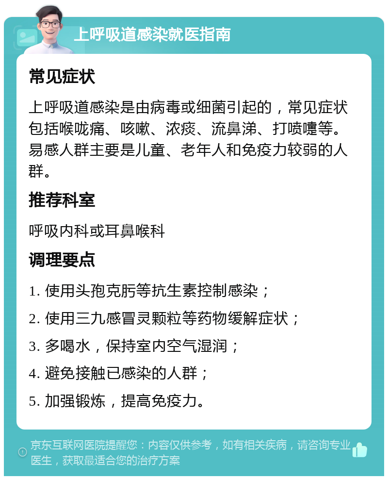 上呼吸道感染就医指南 常见症状 上呼吸道感染是由病毒或细菌引起的，常见症状包括喉咙痛、咳嗽、浓痰、流鼻涕、打喷嚏等。易感人群主要是儿童、老年人和免疫力较弱的人群。 推荐科室 呼吸内科或耳鼻喉科 调理要点 1. 使用头孢克肟等抗生素控制感染； 2. 使用三九感冒灵颗粒等药物缓解症状； 3. 多喝水，保持室内空气湿润； 4. 避免接触已感染的人群； 5. 加强锻炼，提高免疫力。