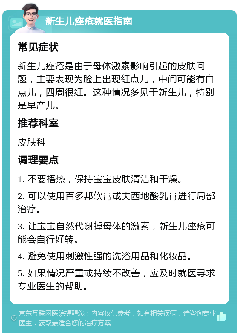 新生儿痤疮就医指南 常见症状 新生儿痤疮是由于母体激素影响引起的皮肤问题，主要表现为脸上出现红点儿，中间可能有白点儿，四周很红。这种情况多见于新生儿，特别是早产儿。 推荐科室 皮肤科 调理要点 1. 不要捂热，保持宝宝皮肤清洁和干燥。 2. 可以使用百多邦软膏或夫西地酸乳膏进行局部治疗。 3. 让宝宝自然代谢掉母体的激素，新生儿痤疮可能会自行好转。 4. 避免使用刺激性强的洗浴用品和化妆品。 5. 如果情况严重或持续不改善，应及时就医寻求专业医生的帮助。