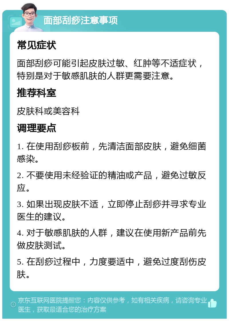 面部刮痧注意事项 常见症状 面部刮痧可能引起皮肤过敏、红肿等不适症状，特别是对于敏感肌肤的人群更需要注意。 推荐科室 皮肤科或美容科 调理要点 1. 在使用刮痧板前，先清洁面部皮肤，避免细菌感染。 2. 不要使用未经验证的精油或产品，避免过敏反应。 3. 如果出现皮肤不适，立即停止刮痧并寻求专业医生的建议。 4. 对于敏感肌肤的人群，建议在使用新产品前先做皮肤测试。 5. 在刮痧过程中，力度要适中，避免过度刮伤皮肤。