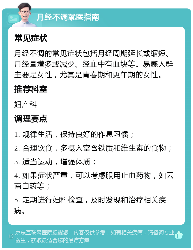 月经不调就医指南 常见症状 月经不调的常见症状包括月经周期延长或缩短、月经量增多或减少、经血中有血块等。易感人群主要是女性，尤其是青春期和更年期的女性。 推荐科室 妇产科 调理要点 1. 规律生活，保持良好的作息习惯； 2. 合理饮食，多摄入富含铁质和维生素的食物； 3. 适当运动，增强体质； 4. 如果症状严重，可以考虑服用止血药物，如云南白药等； 5. 定期进行妇科检查，及时发现和治疗相关疾病。