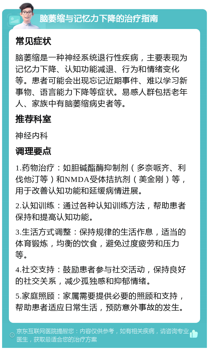 脑萎缩与记忆力下降的治疗指南 常见症状 脑萎缩是一种神经系统退行性疾病，主要表现为记忆力下降、认知功能减退、行为和情绪变化等。患者可能会出现忘记近期事件、难以学习新事物、语言能力下降等症状。易感人群包括老年人、家族中有脑萎缩病史者等。 推荐科室 神经内科 调理要点 1.药物治疗：如胆碱酯酶抑制剂（多奈哌齐、利伐他汀等）和NMDA受体拮抗剂（美金刚）等，用于改善认知功能和延缓病情进展。 2.认知训练：通过各种认知训练方法，帮助患者保持和提高认知功能。 3.生活方式调整：保持规律的生活作息，适当的体育锻炼，均衡的饮食，避免过度疲劳和压力等。 4.社交支持：鼓励患者参与社交活动，保持良好的社交关系，减少孤独感和抑郁情绪。 5.家庭照顾：家属需要提供必要的照顾和支持，帮助患者适应日常生活，预防意外事故的发生。