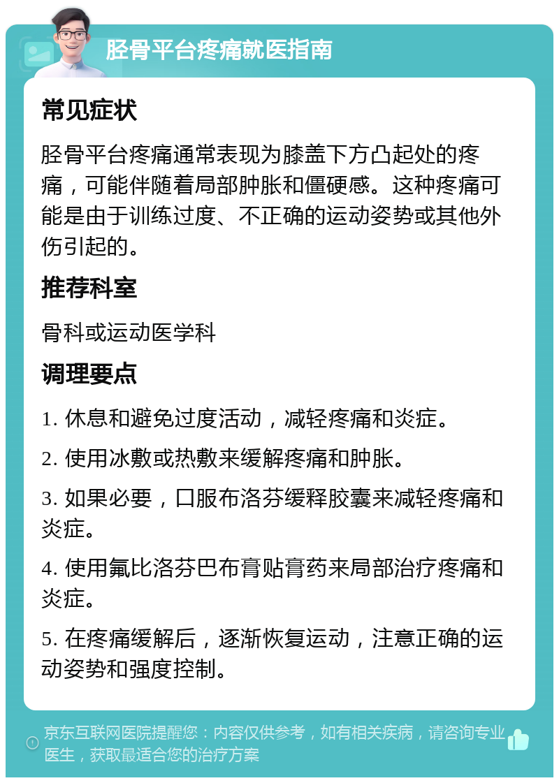 胫骨平台疼痛就医指南 常见症状 胫骨平台疼痛通常表现为膝盖下方凸起处的疼痛，可能伴随着局部肿胀和僵硬感。这种疼痛可能是由于训练过度、不正确的运动姿势或其他外伤引起的。 推荐科室 骨科或运动医学科 调理要点 1. 休息和避免过度活动，减轻疼痛和炎症。 2. 使用冰敷或热敷来缓解疼痛和肿胀。 3. 如果必要，口服布洛芬缓释胶囊来减轻疼痛和炎症。 4. 使用氟比洛芬巴布膏贴膏药来局部治疗疼痛和炎症。 5. 在疼痛缓解后，逐渐恢复运动，注意正确的运动姿势和强度控制。