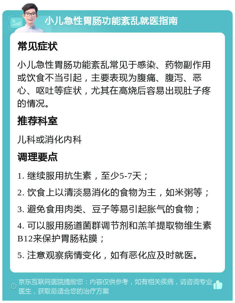 小儿急性胃肠功能紊乱就医指南 常见症状 小儿急性胃肠功能紊乱常见于感染、药物副作用或饮食不当引起，主要表现为腹痛、腹泻、恶心、呕吐等症状，尤其在高烧后容易出现肚子疼的情况。 推荐科室 儿科或消化内科 调理要点 1. 继续服用抗生素，至少5-7天； 2. 饮食上以清淡易消化的食物为主，如米粥等； 3. 避免食用肉类、豆子等易引起胀气的食物； 4. 可以服用肠道菌群调节剂和羔羊提取物维生素B12来保护胃肠粘膜； 5. 注意观察病情变化，如有恶化应及时就医。