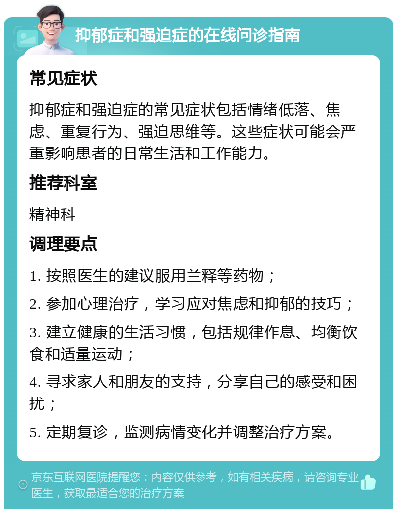 抑郁症和强迫症的在线问诊指南 常见症状 抑郁症和强迫症的常见症状包括情绪低落、焦虑、重复行为、强迫思维等。这些症状可能会严重影响患者的日常生活和工作能力。 推荐科室 精神科 调理要点 1. 按照医生的建议服用兰释等药物； 2. 参加心理治疗，学习应对焦虑和抑郁的技巧； 3. 建立健康的生活习惯，包括规律作息、均衡饮食和适量运动； 4. 寻求家人和朋友的支持，分享自己的感受和困扰； 5. 定期复诊，监测病情变化并调整治疗方案。