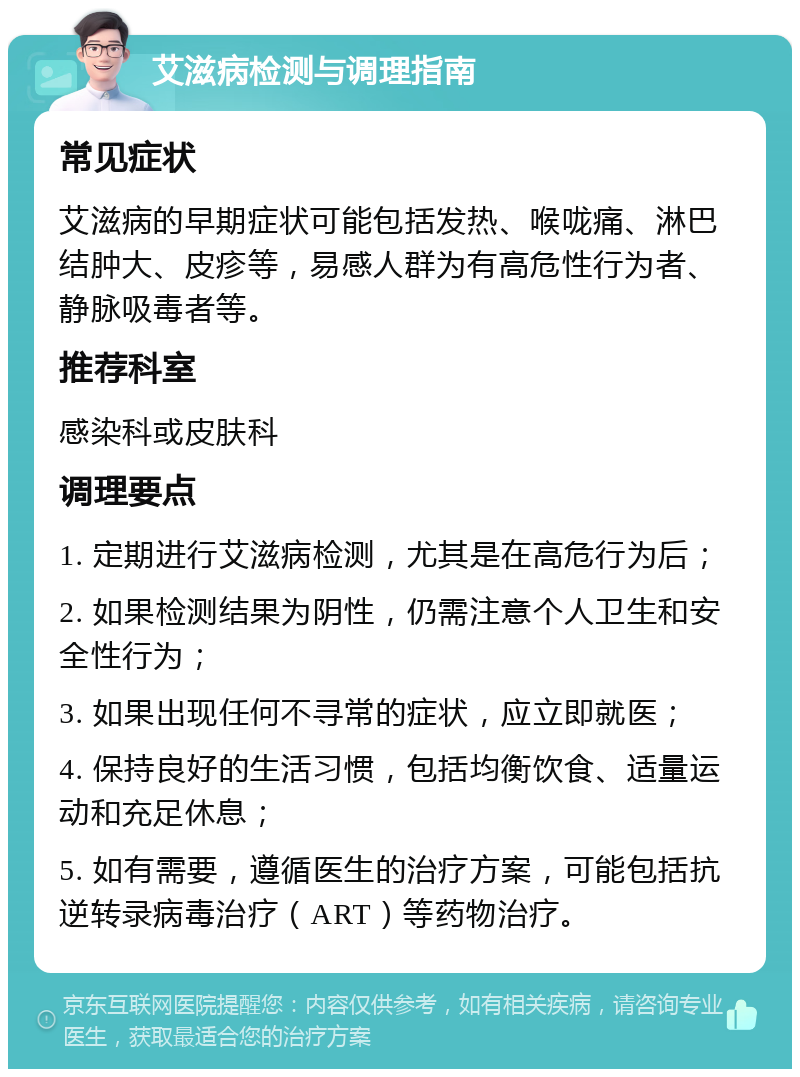 艾滋病检测与调理指南 常见症状 艾滋病的早期症状可能包括发热、喉咙痛、淋巴结肿大、皮疹等，易感人群为有高危性行为者、静脉吸毒者等。 推荐科室 感染科或皮肤科 调理要点 1. 定期进行艾滋病检测，尤其是在高危行为后； 2. 如果检测结果为阴性，仍需注意个人卫生和安全性行为； 3. 如果出现任何不寻常的症状，应立即就医； 4. 保持良好的生活习惯，包括均衡饮食、适量运动和充足休息； 5. 如有需要，遵循医生的治疗方案，可能包括抗逆转录病毒治疗（ART）等药物治疗。