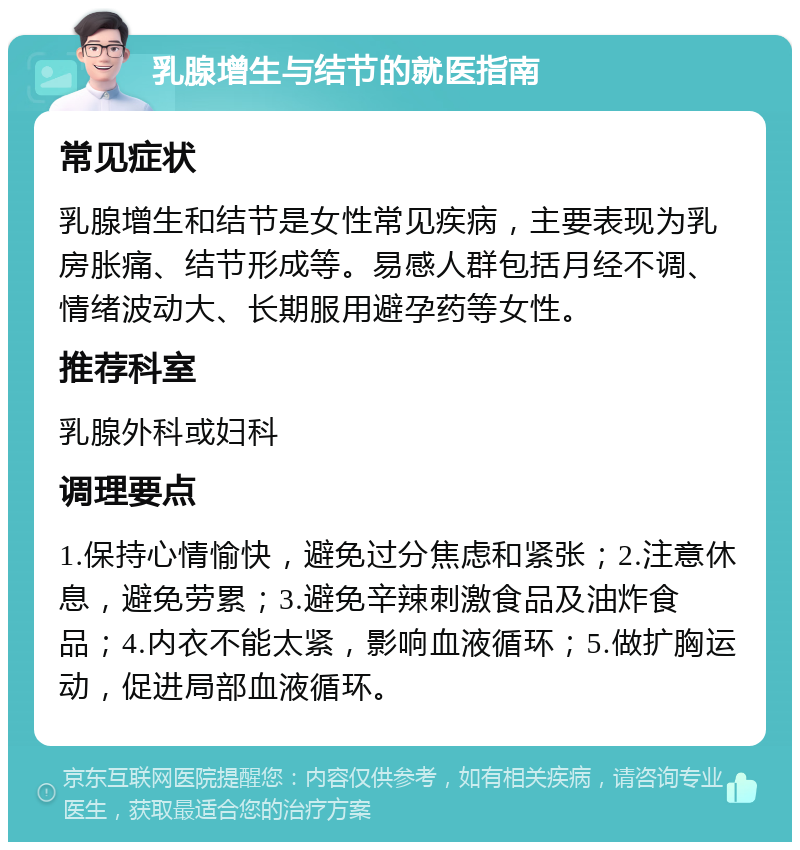 乳腺增生与结节的就医指南 常见症状 乳腺增生和结节是女性常见疾病，主要表现为乳房胀痛、结节形成等。易感人群包括月经不调、情绪波动大、长期服用避孕药等女性。 推荐科室 乳腺外科或妇科 调理要点 1.保持心情愉快，避免过分焦虑和紧张；2.注意休息，避免劳累；3.避免辛辣刺激食品及油炸食品；4.内衣不能太紧，影响血液循环；5.做扩胸运动，促进局部血液循环。