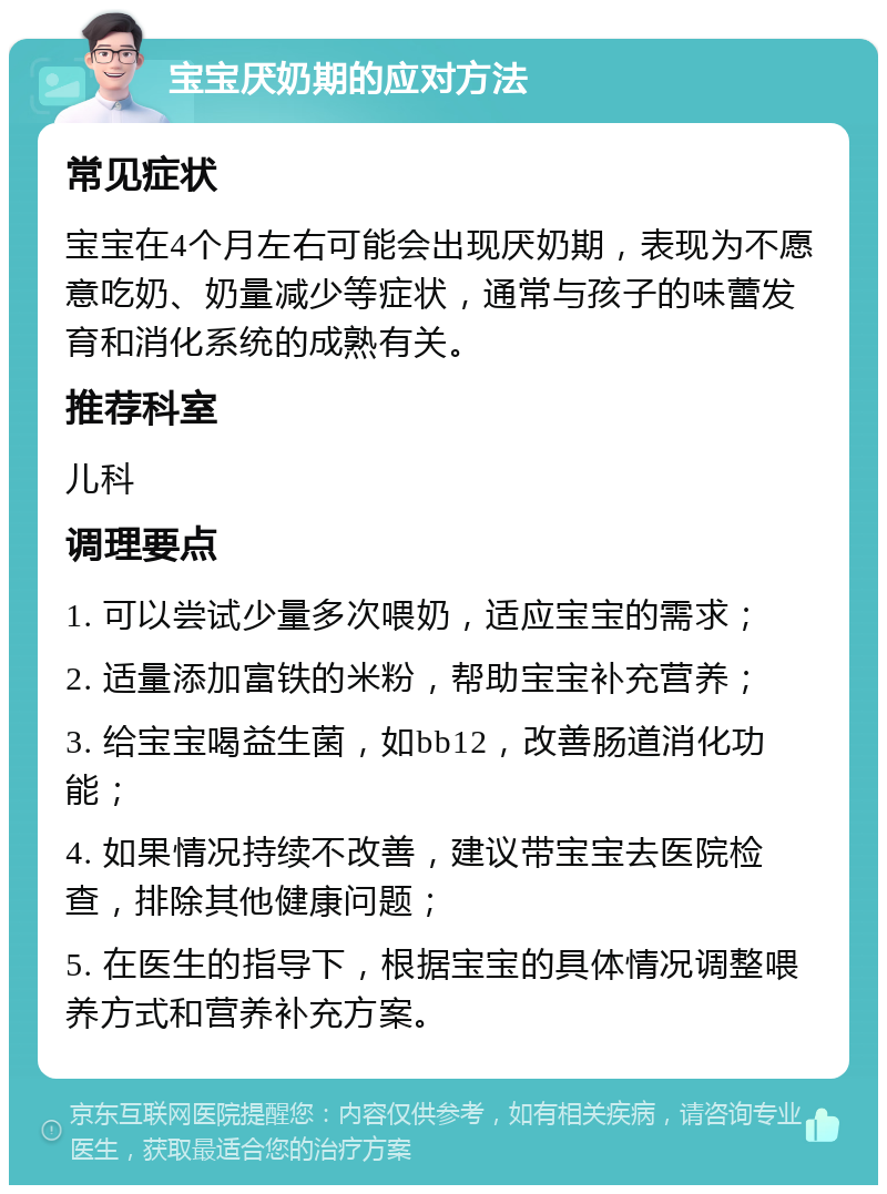 宝宝厌奶期的应对方法 常见症状 宝宝在4个月左右可能会出现厌奶期，表现为不愿意吃奶、奶量减少等症状，通常与孩子的味蕾发育和消化系统的成熟有关。 推荐科室 儿科 调理要点 1. 可以尝试少量多次喂奶，适应宝宝的需求； 2. 适量添加富铁的米粉，帮助宝宝补充营养； 3. 给宝宝喝益生菌，如bb12，改善肠道消化功能； 4. 如果情况持续不改善，建议带宝宝去医院检查，排除其他健康问题； 5. 在医生的指导下，根据宝宝的具体情况调整喂养方式和营养补充方案。