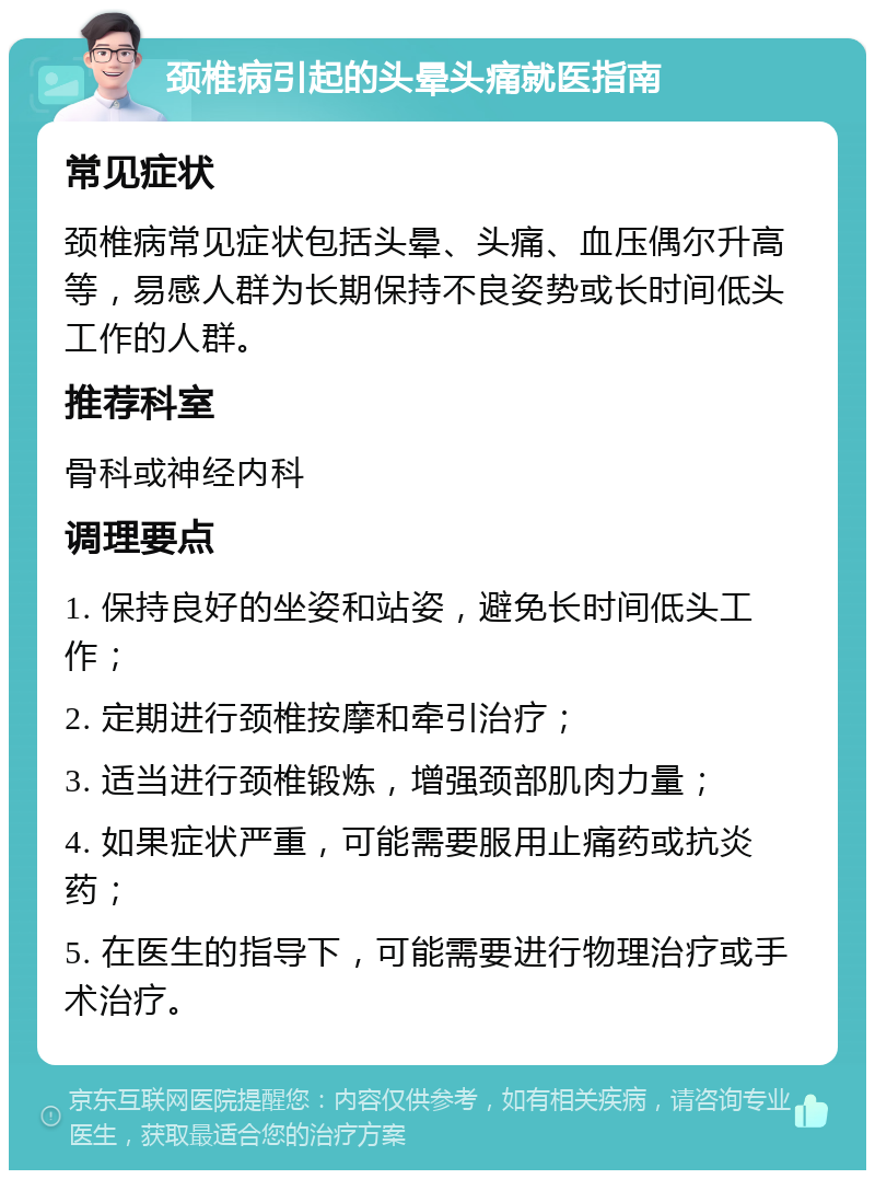 颈椎病引起的头晕头痛就医指南 常见症状 颈椎病常见症状包括头晕、头痛、血压偶尔升高等，易感人群为长期保持不良姿势或长时间低头工作的人群。 推荐科室 骨科或神经内科 调理要点 1. 保持良好的坐姿和站姿，避免长时间低头工作； 2. 定期进行颈椎按摩和牵引治疗； 3. 适当进行颈椎锻炼，增强颈部肌肉力量； 4. 如果症状严重，可能需要服用止痛药或抗炎药； 5. 在医生的指导下，可能需要进行物理治疗或手术治疗。