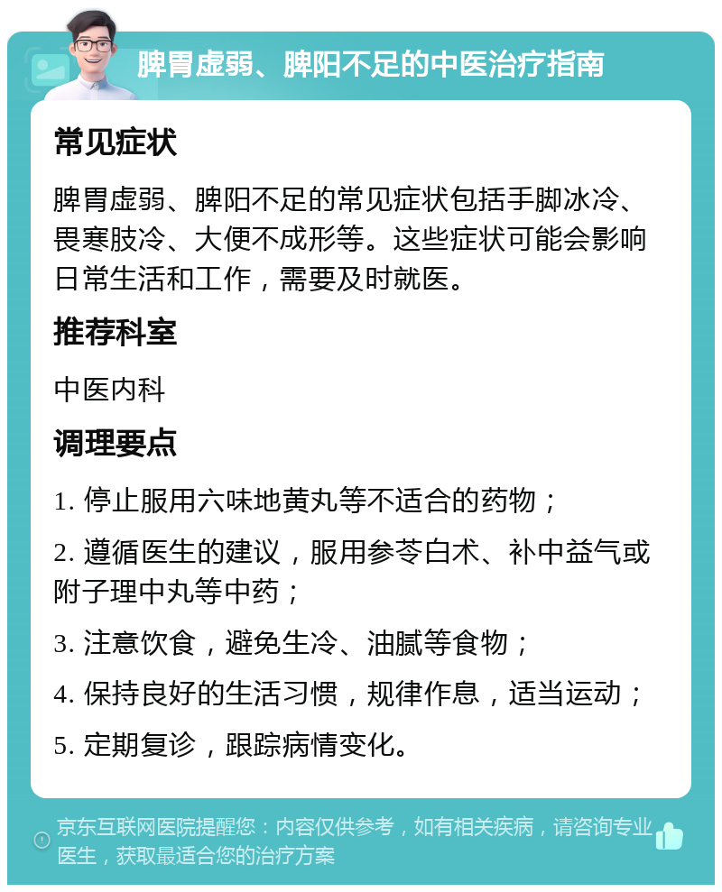 脾胃虚弱、脾阳不足的中医治疗指南 常见症状 脾胃虚弱、脾阳不足的常见症状包括手脚冰冷、畏寒肢冷、大便不成形等。这些症状可能会影响日常生活和工作，需要及时就医。 推荐科室 中医内科 调理要点 1. 停止服用六味地黄丸等不适合的药物； 2. 遵循医生的建议，服用参苓白术、补中益气或附子理中丸等中药； 3. 注意饮食，避免生冷、油腻等食物； 4. 保持良好的生活习惯，规律作息，适当运动； 5. 定期复诊，跟踪病情变化。